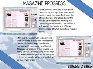 I then added a quote to make it look
better as most magazines have a main
quote. I used the same font from the
title and colour and place it near the
middle of the text box. Making the
quote bigger means that the audience
will look at this quote and it’ll give
them an idea of what the article may be
about
I felt like the quote was too plain and
that it needed a drop box so I inserted
one in, I have still kept the theme
ongoing with the colours and layout.
This is good because if there were too
many colours my magazine would look
cluttered and unorganised. I made sure
to keep my article within the guidelines
so that it’s in order
 