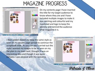 On my contents page I have inserted
the title for my target audience to
know where they are and I have
included multiple images to make it
eye catching and colourful and my
masthead and logo to keep the
identity and remind the audience
what magazine it is.
I then added stickers to keep the same style as
seen on my double page spread to continue the
scrapbook style. As you can see I carried out the
style I wanted my images to be as seen on my
flat plan in my main task I thought it was an
interesting idea and though it was quite
complex I was pleased with the outcome.
 