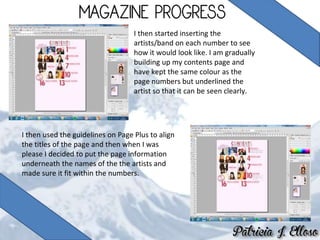 I then started inserting the
artists/band on each number to see
how it would look like. I am gradually
building up my contents page and
have kept the same colour as the
page numbers but underlined the
artist so that it can be seen clearly.
I then used the guidelines on Page Plus to align
the titles of the page and then when I was
please I decided to put the page information
underneath the names of the the artists and
made sure it fit within the numbers.
 