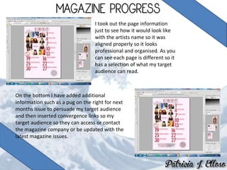 I took out the page information
just to see how it would look like
with the artists name so it was
aligned properly so it looks
professional and organised. As you
can see each page is different so it
has a selection of what my target
audience can read.
On the bottom I have added additional
information such as a pug on the right for next
months issue to persuade my target audience
and then inserted convergence links so my
target audience so they can access or contact
the magazine company or be updated with the
latest magazine issues.
 