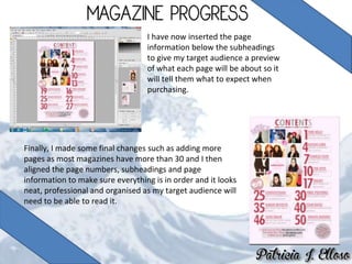 I have now inserted the page
information below the subheadings
to give my target audience a preview
of what each page will be about so it
will tell them what to expect when
purchasing.
Finally, I made some final changes such as adding more
pages as most magazines have more than 30 and I then
aligned the page numbers, subheadings and page
information to make sure everything is in order and it looks
neat, professional and organised as my target audience will
need to be able to read it.
 