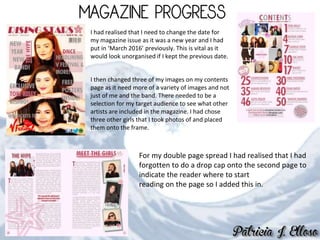 I had realised that I need to change the date for
my magazine issue as it was a new year and I had
put in ‘March 2016’ previously. This is vital as it
would look unorganised if I kept the previous date.
I then changed three of my images on my contents
page as it need more of a variety of images and not
just of me and the band. There needed to be a
selection for my target audience to see what other
artists are included in the magazine. I had chose
three other girls that I took photos of and placed
them onto the frame.
For my double page spread I had realised that I had
forgotten to do a drop cap onto the second page to
indicate the reader where to start
reading on the page so I added this in.
 