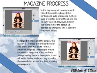 In the beginning of my magazine I
edited the photo, adjusted the
lighting and auto sharpened it, then I
used a font for my masthead and the
colour I wanted. However, I didn’t
like the font nor the colour so I
decided to change it, this is seen on
the photo below.
I changed the font and the colour, the
reason is I wanted a more bold colour
and a font that was quite formal. I
added in a logo so that people would
know what magazine it was without
always having the masthead/title. I also
added in the bar code and logos so that
they could also access it online, showing
convergence.
 