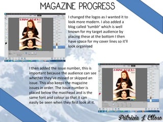 I changed the logos as I wanted it to
look more modern. I also added a
blog called ‘tumblr’ which is well
known for my target audience by
placing these at the bottom I then
have space for my cover lines so it’ll
look organised
I then added the issue number, this is
important because the audience can see
whether they’ve missed or skipped an
issue. This also keeps the magazine
issues in order. The issue number is
placed below the masthead and is the
same font and colour so that it can
easily be seen when they first look at it.
 