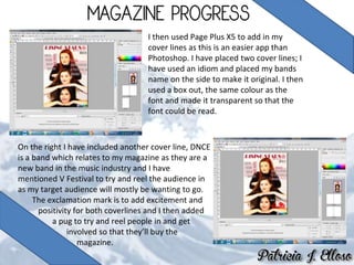 I then used Page Plus X5 to add in my
cover lines as this is an easier app than
Photoshop. I have placed two cover lines; I
have used an idiom and placed my bands
name on the side to make it original. I then
used a box out, the same colour as the
font and made it transparent so that the
font could be read.
On the right I have included another cover line, DNCE
is a band which relates to my magazine as they are a
new band in the music industry and I have
mentioned V Festival to try and reel the audience in
as my target audience will mostly be wanting to go.
The exclamation mark is to add excitement and
positivity for both coverlines and I then added
a pug to try and reel people in and get
involved so that they’ll buy the
magazine.
 