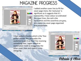 I added another cover line to fill the
cover page more, the ‘exclusive’ is
significant as it suggests that it’s
noteworthy. I have colour co-ordinated
the cover lines, the red is the
band/artist and the coverlines are grey,
this makes my cover page organised
and presentable
I then added a freebie which is the ‘free
posters inside’ this persuades the
audience to get it as they’ll be receiving
something free. I again added an
exclamation mark to exaggerate the
other cover lines and make it more
intriguing.
 