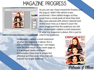 As you can see I have moved the freebie and
the pug as I didn’t like where it was
positioned. I then added images so they
could have a sneak peak of what they look
like. I was pleased with where I placed each
of the cover lines as it doesn’t cover the
main image and that the audience can still
see. Underneath I added a small statement
of what my magazine is about, this is just to
inform the audience.
Underneath I added a small statement
of what my magazine is about, this is
just to inform the audience. I am happy
with the final result of my cover page as
it is arranged neatly and looks
presentable I have kept it simple but
effective as it has cover lines that will
interest my target audience.
 