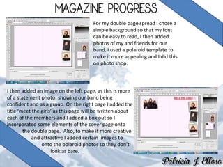 For my double page spread I chose a
simple background so that my font
can be easy to read, I then added
photos of my and friends for our
band. I used a polaroid template to
make it more appealing and I did this
on photo shop.
I then added an image on the left page, as this is more
of a statement photo; showing our band being
confident and as a group. On the right page I added the
title ‘meet the girls’ as this page will be written about
each of the members and I added a box out so I
incorporated some elements of the cover page onto
the double page. Also, to make it more creative
and attractive I added certain images to
onto the polaroid photos so they don’t
look as bare.
 
