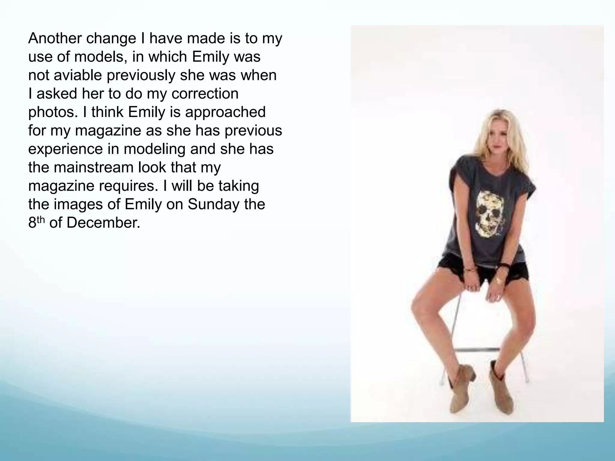 Another change I have made is to my
use of models, in which Emily was
not aviable previously she was when
I asked her to do my correction
photos. I think Emily is approached
for my magazine as she has previous
experience in modeling and she has
the mainstream look that my
magazine requires. I will be taking
the images of Emily on Sunday the
8th of December.