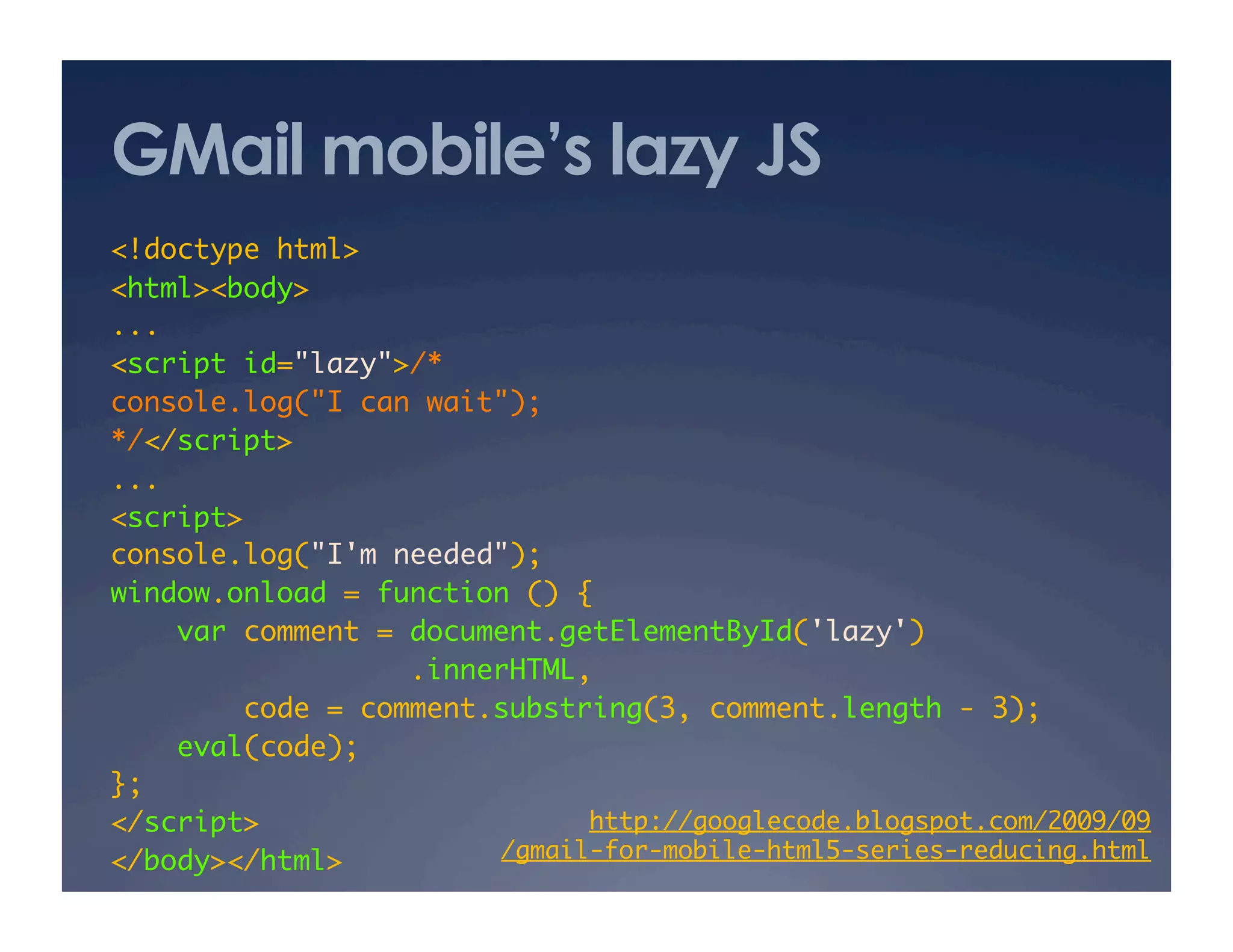 GMail mobile’s lazy JS
<!doctype html>	
<html><body>	
...	
<script id="lazy">/*	
console.log("I can wait");	
*/</script>	
...	
<script>	
console.log("I'm needed");	
window.onload = function () {	
var comment = document.getElementById('lazy')	
.innerHTML,	
code = comment.substring(3, comment.length - 3);	
eval(code);	
};	
</script>	
</body></html>	
http://googlecode.blogspot.com/2009/09 
/gmail-for-mobile-html5-series-reducing.html	
 