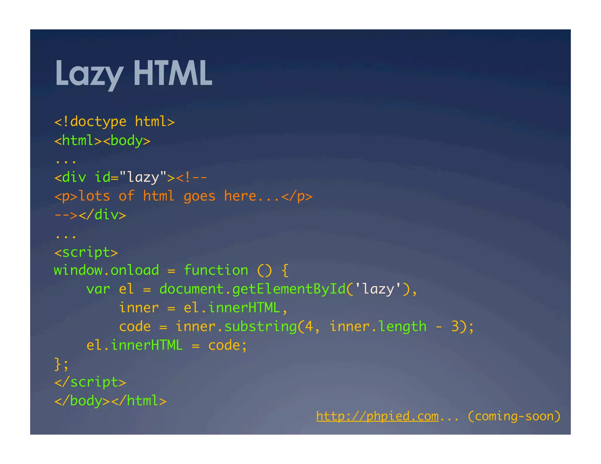 Lazy HTML
<!doctype html>	
<html><body>	
...	
<div id="lazy"><!--	
<p>lots of html goes here...</p>	
--></div>	
...	
<script>	
window.onload = function () {	
var el = document.getElementById('lazy'),	
inner = el.innerHTML,	
code = inner.substring(4, inner.length - 3);	
el.innerHTML = code;	
};	
</script>	
</body></html>	
http://phpied.com... (coming-soon)	
 