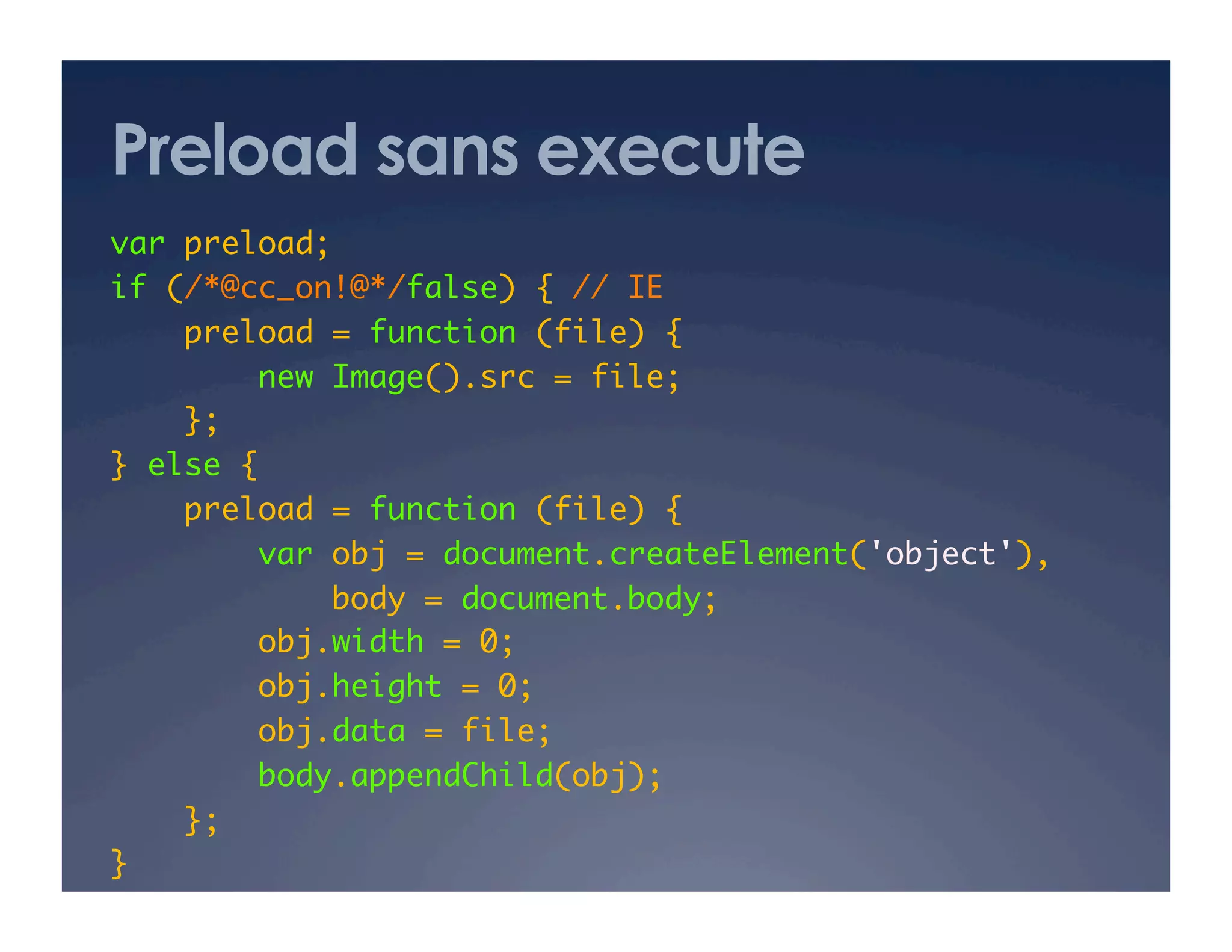 Preload sans execute
var preload; 	
if (/*@cc_on!@*/false) { // IE 	
preload = function (file) {	
new Image().src = file;	
};	
} else {	
preload = function (file) {	
var obj = document.createElement('object'),	
body = document.body;	
obj.width = 0;	
obj.height = 0;	
obj.data = file;	
body.appendChild(obj);	
};	
}	
 