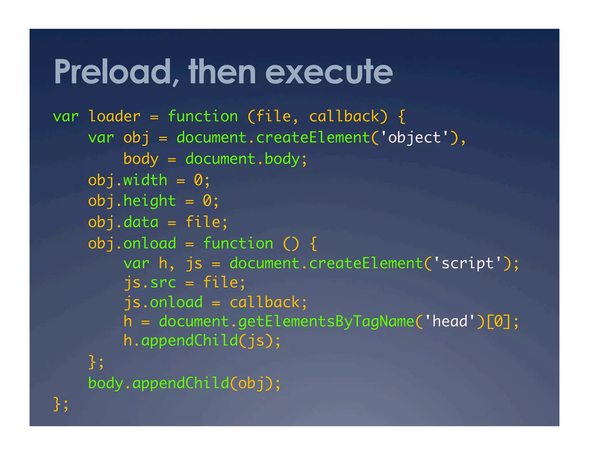 Preload, then execute
var loader = function (file, callback) {	
var obj = document.createElement('object'),	
body = document.body;	
obj.width = 0;	
obj.height = 0;	
obj.data = file;	
obj.onload = function () {	
var h, js = document.createElement('script');	
js.src = file;	
js.onload = callback;	
h = document.getElementsByTagName('head')[0];	
h.appendChild(js);	
};	
body.appendChild(obj);	
};	
 