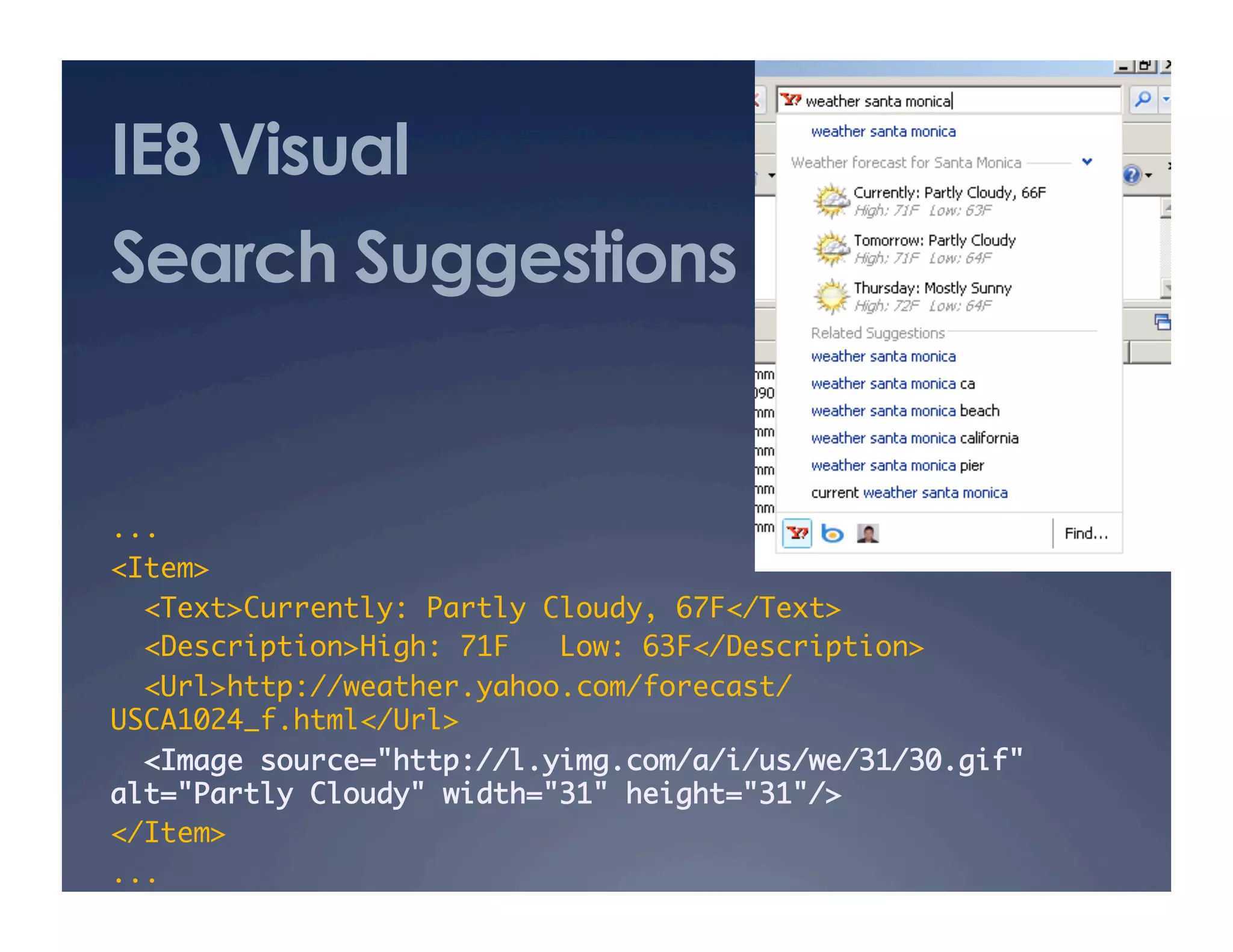 IE8 Visual
Search Suggestions
...	
<Item>	
<Text>Currently: Partly Cloudy, 67F</Text>	
<Description>High: 71F Low: 63F</Description>	
<Url>http://weather.yahoo.com/forecast/
USCA1024_f.html</Url>	
<Image source="http://l.yimg.com/a/i/us/we/31/30.gif"
alt="Partly Cloudy" width="31" height="31"/>	
</Item>	
...	
 