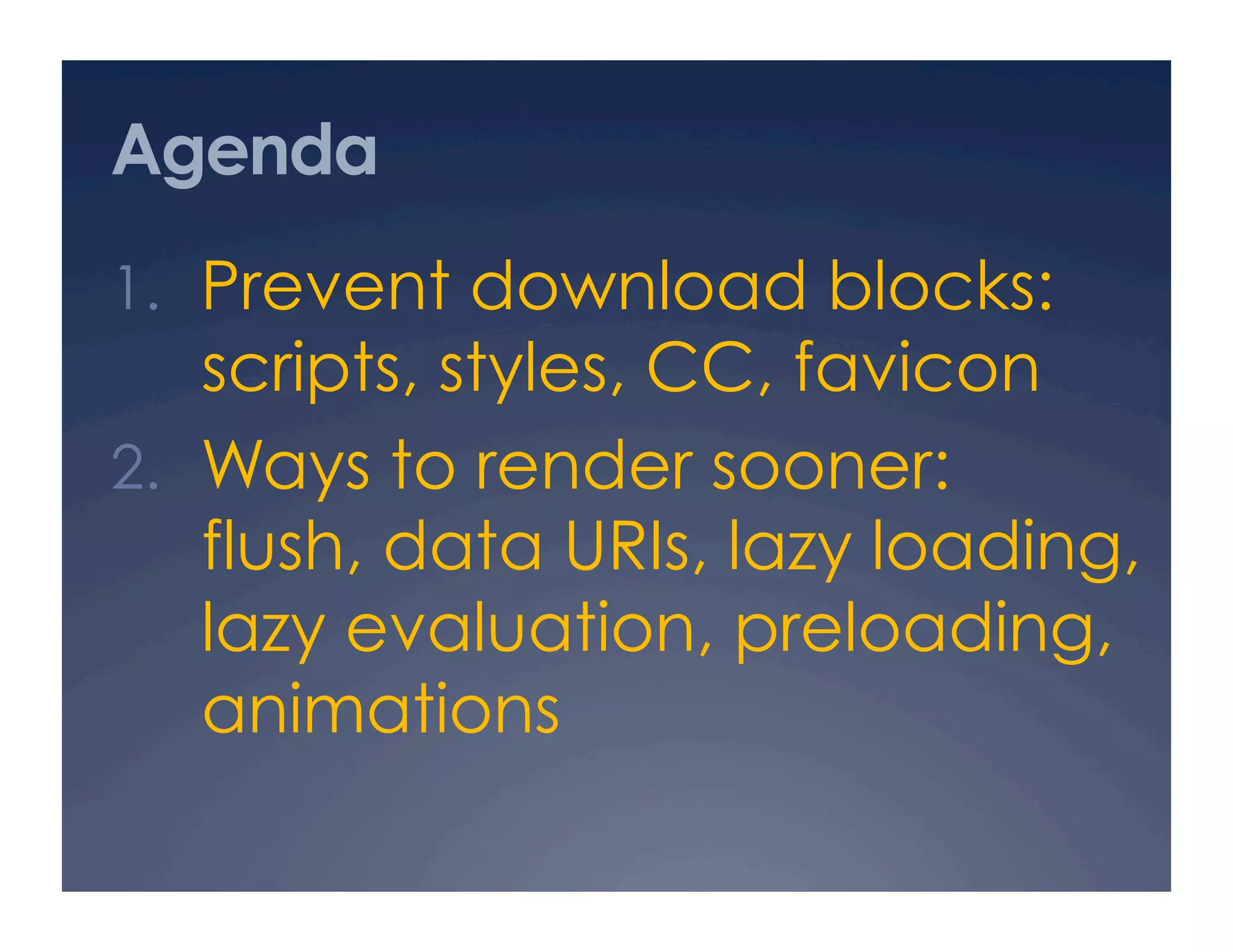 Agenda
1.  Prevent download blocks:
scripts, styles, CC, favicon
2.  Ways to render sooner:
flush, data URIs, lazy loading,
lazy evaluation, preloading,
animations
 