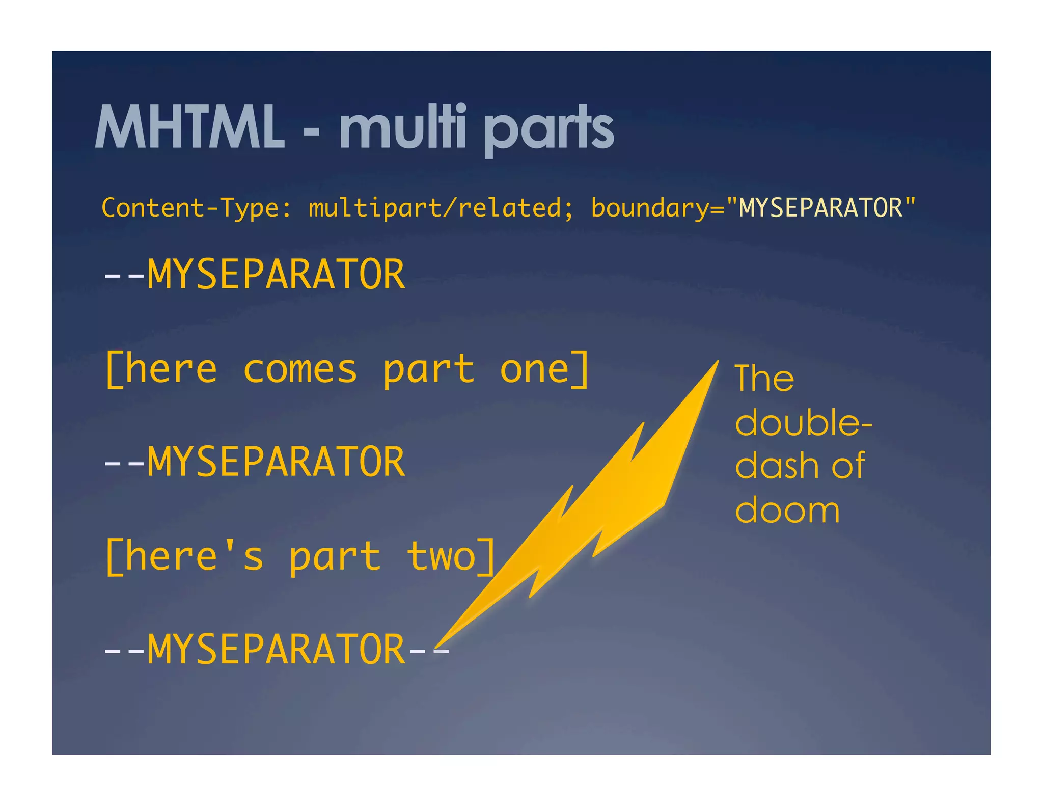 MHTML - multi parts
Content-Type: multipart/related; boundary="MYSEPARATOR"	
--MYSEPARATOR	
[here comes part one]	
--MYSEPARATOR	
[here's part two]	
--MYSEPARATOR--	
The
double-
dash of
doom
 