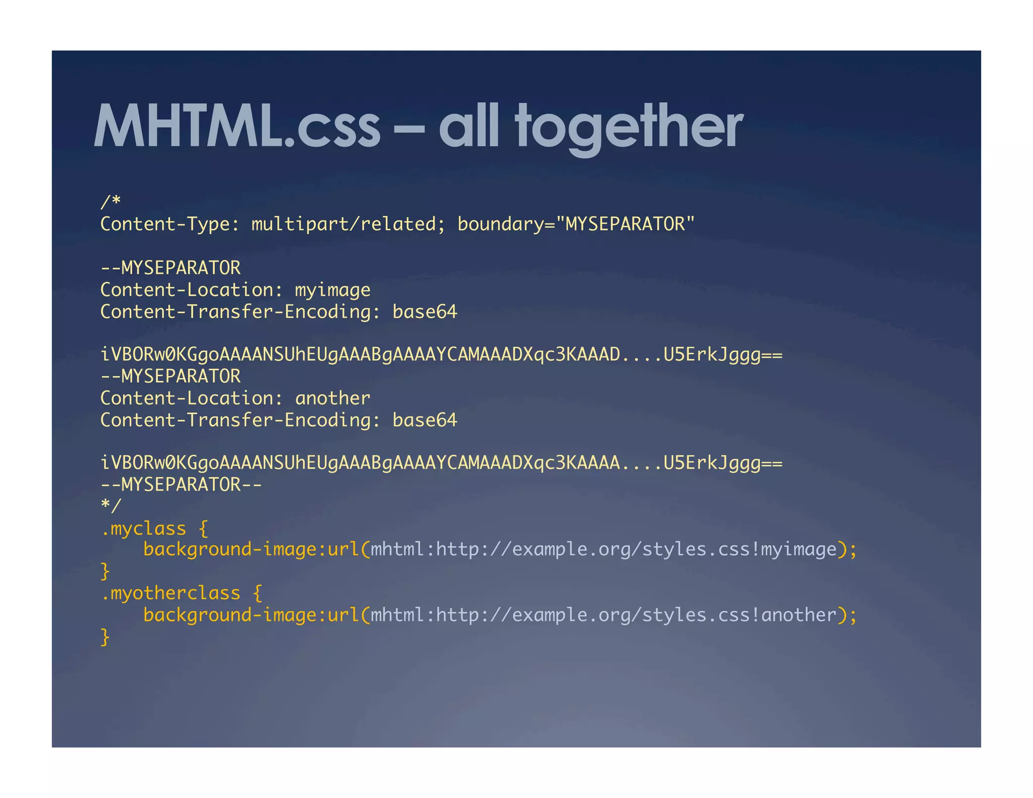 MHTML.css – all together
/*	
Content-Type: multipart/related; boundary="MYSEPARATOR"	
--MYSEPARATOR	
Content-Location: myimage	
Content-Transfer-Encoding: base64	
iVBORw0KGgoAAAANSUhEUgAAABgAAAAYCAMAAADXqc3KAAAD....U5ErkJggg==	
--MYSEPARATOR	
Content-Location: another	
Content-Transfer-Encoding: base64	
iVBORw0KGgoAAAANSUhEUgAAABgAAAAYCAMAAADXqc3KAAAA....U5ErkJggg==	
--MYSEPARATOR--	
*/	
.myclass {	
background-image:url(mhtml:http://example.org/styles.css!myimage);	
}	
.myotherclass {	
background-image:url(mhtml:http://example.org/styles.css!another);	
}	
 