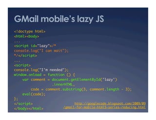 GMail mobile’s lazy JS
<!doctype html>	
<html><body>	
...	
<script id="lazy">/*	
console.log("I can wait");	
*/</script>	
...	
<script>	
console.log("I'm needed");	
window.onload = function () {	
var comment = document.getElementById('lazy')	
.innerHTML,	
code = comment.substring(3, comment.length - 3);	
eval(code);	
};	
</script>	
</body></html>	
http://googlecode.blogspot.com/2009/09 
/gmail-for-mobile-html5-series-reducing.html	
 