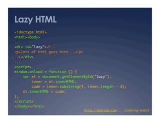 Lazy HTML
<!doctype html>	
<html><body>	
...	
<div id="lazy"><!--	
<p>lots of html goes here...</p>	
--></div>	
...	
<script>	
window.onload = function () {	
var el = document.getElementById('lazy'),	
inner = el.innerHTML,	
code = inner.substring(4, inner.length - 3);	
el.innerHTML = code;	
};	
</script>	
</body></html>	
http://phpied.com... (coming-soon)	
 