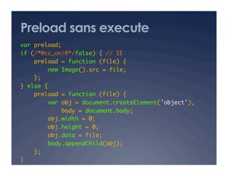Preload sans execute
var preload; 	
if (/*@cc_on!@*/false) { // IE 	
preload = function (file) {	
new Image().src = file;	
};	
} else {	
preload = function (file) {	
var obj = document.createElement('object'),	
body = document.body;	
obj.width = 0;	
obj.height = 0;	
obj.data = file;	
body.appendChild(obj);	
};	
}	
 