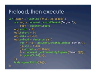 Preload, then execute
var loader = function (file, callback) {	
var obj = document.createElement('object'),	
body = document.body;	
obj.width = 0;	
obj.height = 0;	
obj.data = file;	
obj.onload = function () {	
var h, js = document.createElement('script');	
js.src = file;	
js.onload = callback;	
h = document.getElementsByTagName('head')[0];	
h.appendChild(js);	
};	
body.appendChild(obj);	
};	
 
