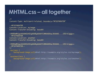 MHTML.css – all together
/*	
Content-Type: multipart/related; boundary="MYSEPARATOR"	
--MYSEPARATOR	
Content-Location: myimage	
Content-Transfer-Encoding: base64	
iVBORw0KGgoAAAANSUhEUgAAABgAAAAYCAMAAADXqc3KAAAD....U5ErkJggg==	
--MYSEPARATOR	
Content-Location: another	
Content-Transfer-Encoding: base64	
iVBORw0KGgoAAAANSUhEUgAAABgAAAAYCAMAAADXqc3KAAAA....U5ErkJggg==	
--MYSEPARATOR--	
*/	
.myclass {	
background-image:url(mhtml:http://example.org/styles.css!myimage);	
}	
.myotherclass {	
background-image:url(mhtml:http://example.org/styles.css!another);	
}	
 