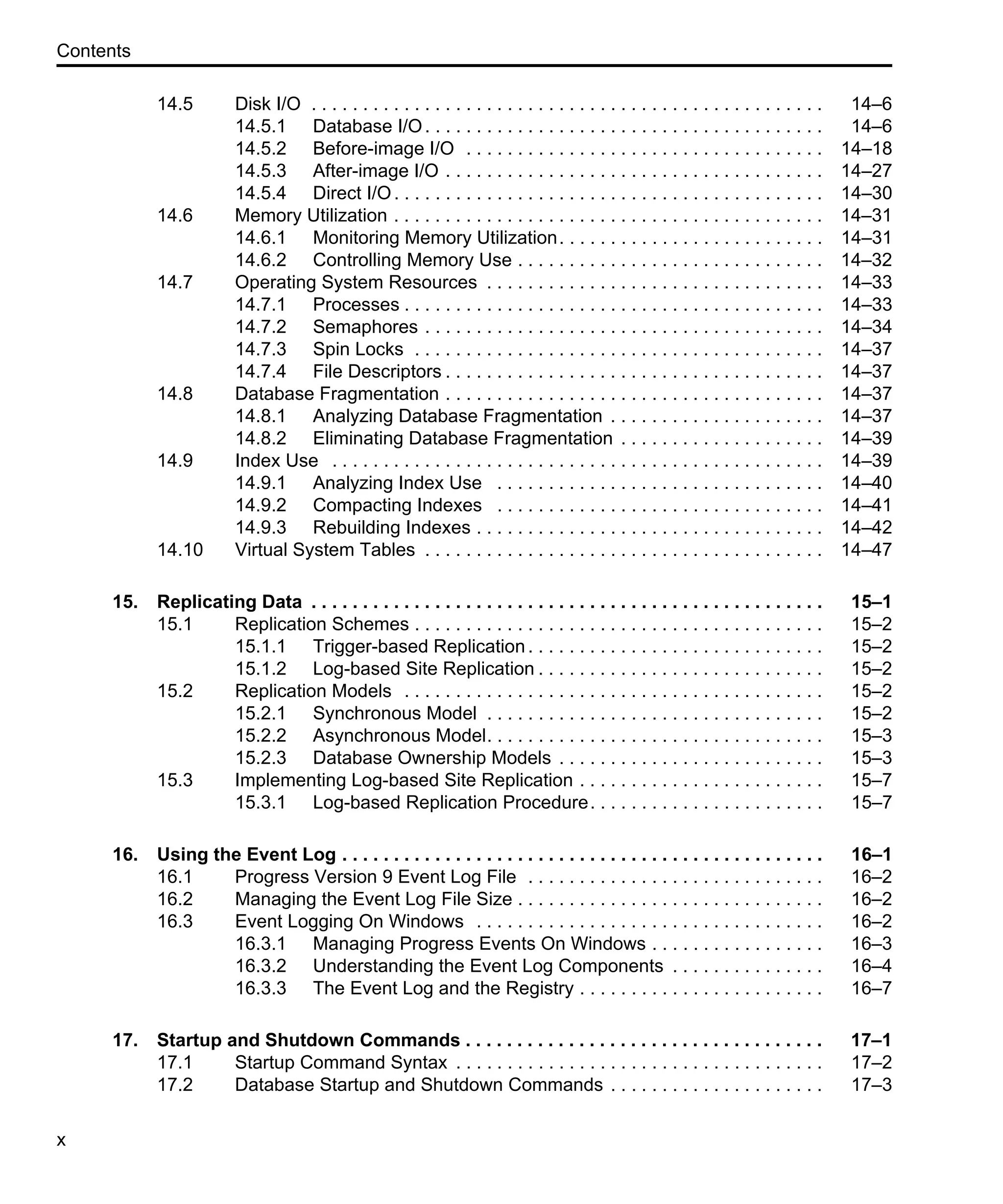 Contents x 14.5 Disk I/O . . . . . . . . . . . . . . . . . . . . . . . . . . . . . . . . . . . . . . . . . . . . . . . . . . 14–6 14.5.1 Database I/O. . . . . . . . . . . . . . . . . . . . . . . . . . . . . . . . . . . . . . . 14–6 14.5.2 Before-image I/O . . . . . . . . . . . . . . . . . . . . . . . . . . . . . . . . . . . 14–18 14.5.3 After-image I/O . . . . . . . . . . . . . . . . . . . . . . . . . . . . . . . . . . . . . 14–27 14.5.4 Direct I/O. . . . . . . . . . . . . . . . . . . . . . . . . . . . . . . . . . . . . . . . . . 14–30 14.6 Memory Utilization . . . . . . . . . . . . . . . . . . . . . . . . . . . . . . . . . . . . . . . . . . 14–31 14.6.1 Monitoring Memory Utilization. . . . . . . . . . . . . . . . . . . . . . . . . . 14–31 14.6.2 Controlling Memory Use . . . . . . . . . . . . . . . . . . . . . . . . . . . . . . 14–32 14.7 Operating System Resources . . . . . . . . . . . . . . . . . . . . . . . . . . . . . . . . . 14–33 14.7.1 Processes . . . . . . . . . . . . . . . . . . . . . . . . . . . . . . . . . . . . . . . . . 14–33 14.7.2 Semaphores . . . . . . . . . . . . . . . . . . . . . . . . . . . . . . . . . . . . . . . 14–34 14.7.3 Spin Locks . . . . . . . . . . . . . . . . . . . . . . . . . . . . . . . . . . . . . . . . 14–37 14.7.4 File Descriptors . . . . . . . . . . . . . . . . . . . . . . . . . . . . . . . . . . . . . 14–37 14.8 Database Fragmentation . . . . . . . . . . . . . . . . . . . . . . . . . . . . . . . . . . . . . 14–37 14.8.1 Analyzing Database Fragmentation . . . . . . . . . . . . . . . . . . . . . 14–37 14.8.2 Eliminating Database Fragmentation . . . . . . . . . . . . . . . . . . . . 14–39 14.9 Index Use . . . . . . . . . . . . . . . . . . . . . . . . . . . . . . . . . . . . . . . . . . . . . . . . 14–39 14.9.1 Analyzing Index Use . . . . . . . . . . . . . . . . . . . . . . . . . . . . . . . . 14–40 14.9.2 Compacting Indexes . . . . . . . . . . . . . . . . . . . . . . . . . . . . . . . . 14–41 14.9.3 Rebuilding Indexes . . . . . . . . . . . . . . . . . . . . . . . . . . . . . . . . . . 14–42 14.10 Virtual System Tables . . . . . . . . . . . . . . . . . . . . . . . . . . . . . . . . . . . . . . . 14–47 15. Replicating Data . . . . . . . . . . . . . . . . . . . . . . . . . . . . . . . . . . . . . . . . . . . . . . . . . . 15–1 15.1 Replication Schemes . . . . . . . . . . . . . . . . . . . . . . . . . . . . . . . . . . . . . . . . 15–2 15.1.1 Trigger-based Replication. . . . . . . . . . . . . . . . . . . . . . . . . . . . . 15–2 15.1.2 Log-based Site Replication . . . . . . . . . . . . . . . . . . . . . . . . . . . . 15–2 15.2 Replication Models . . . . . . . . . . . . . . . . . . . . . . . . . . . . . . . . . . . . . . . . . 15–2 15.2.1 Synchronous Model . . . . . . . . . . . . . . . . . . . . . . . . . . . . . . . . . 15–2 15.2.2 Asynchronous Model. . . . . . . . . . . . . . . . . . . . . . . . . . . . . . . . . 15–3 15.2.3 Database Ownership Models . . . . . . . . . . . . . . . . . . . . . . . . . . 15–3 15.3 Implementing Log-based Site Replication . . . . . . . . . . . . . . . . . . . . . . . . 15–7 15.3.1 Log-based Replication Procedure. . . . . . . . . . . . . . . . . . . . . . . 15–7 16. Using the Event Log . . . . . . . . . . . . . . . . . . . . . . . . . . . . . . . . . . . . . . . . . . . . . . . 16–1 16.1 Progress Version 9 Event Log File . . . . . . . . . . . . . . . . . . . . . . . . . . . . . 16–2 16.2 Managing the Event Log File Size . . . . . . . . . . . . . . . . . . . . . . . . . . . . . . 16–2 16.3 Event Logging On Windows . . . . . . . . . . . . . . . . . . . . . . . . . . . . . . . . . . 16–2 16.3.1 Managing Progress Events On Windows . . . . . . . . . . . . . . . . . 16–3 16.3.2 Understanding the Event Log Components . . . . . . . . . . . . . . . 16–4 16.3.3 The Event Log and the Registry . . . . . . . . . . . . . . . . . . . . . . . . 16–7 17. Startup and Shutdown Commands . . . . . . . . . . . . . . . . . . . . . . . . . . . . . . . . . . . 17–1 17.1 Startup Command Syntax . . . . . . . . . . . . . . . . . . . . . . . . . . . . . . . . . . . . 17–2 17.2 Database Startup and Shutdown Commands . . . . . . . . . . . . . . . . . . . . . 17–3 
