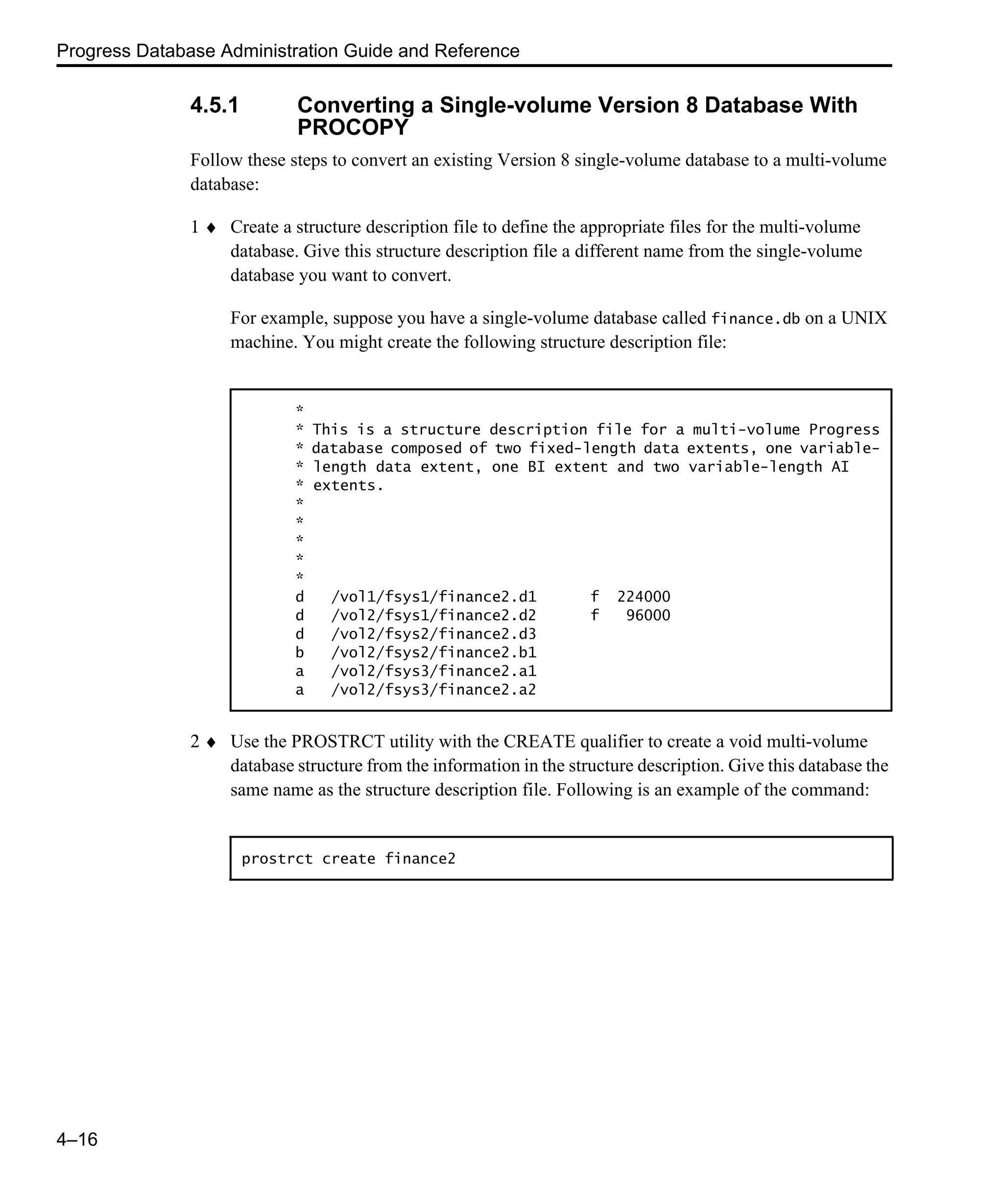 Progress Database Administration Guide and Reference 4–16 4.5.1 Converting a Single-volume Version 8 Database With PROCOPY Follow these steps to convert an existing Version 8 single-volume database to a multi-volume database: 1 ♦ Create a structure description file to define the appropriate files for the multi-volume database. Give this structure description file a different name from the single-volume database you want to convert. For example, suppose you have a single-volume database called finance.db on a UNIX machine. You might create the following structure description file: 2 ♦ Use the PROSTRCT utility with the CREATE qualifier to create a void multi-volume database structure from the information in the structure description. Give this database the same name as the structure description file. Following is an example of the command: * * This is a structure description file for a multi-volume Progress * database composed of two fixed-length data extents, one variable- * length data extent, one BI extent and two variable-length AI * extents. * * * * * d /vol1/fsys1/finance2.d1 f 224000 d /vol2/fsys1/finance2.d2 f 96000 d /vol2/fsys2/finance2.d3 b /vol2/fsys2/finance2.b1 a /vol2/fsys3/finance2.a1 a /vol2/fsys3/finance2.a2 prostrct create finance2 