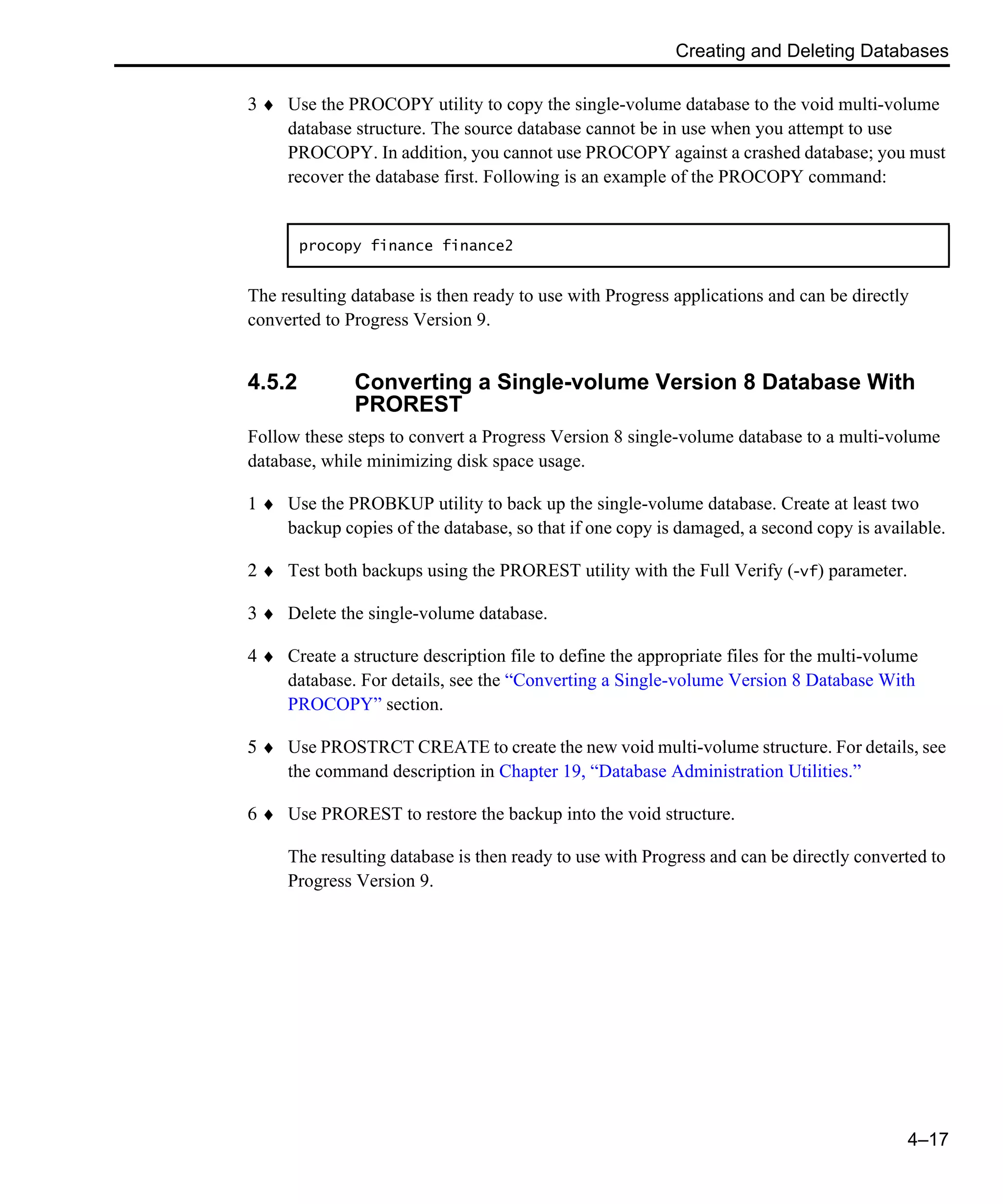 Creating and Deleting Databases 4–17 3 ♦ Use the PROCOPY utility to copy the single-volume database to the void multi-volume database structure. The source database cannot be in use when you attempt to use PROCOPY. In addition, you cannot use PROCOPY against a crashed database; you must recover the database first. Following is an example of the PROCOPY command: The resulting database is then ready to use with Progress applications and can be directly converted to Progress Version 9. 4.5.2 Converting a Single-volume Version 8 Database With PROREST Follow these steps to convert a Progress Version 8 single-volume database to a multi-volume database, while minimizing disk space usage. 1 ♦ Use the PROBKUP utility to back up the single-volume database. Create at least two backup copies of the database, so that if one copy is damaged, a second copy is available. 2 ♦ Test both backups using the PROREST utility with the Full Verify (-vf) parameter. 3 ♦ Delete the single-volume database. 4 ♦ Create a structure description file to define the appropriate files for the multi-volume database. For details, see the “Converting a Single-volume Version 8 Database With PROCOPY” section. 5 ♦ Use PROSTRCT CREATE to create the new void multi-volume structure. For details, see the command description in Chapter 19, “Database Administration Utilities.” 6 ♦ Use PROREST to restore the backup into the void structure. The resulting database is then ready to use with Progress and can be directly converted to Progress Version 9. procopy finance finance2 