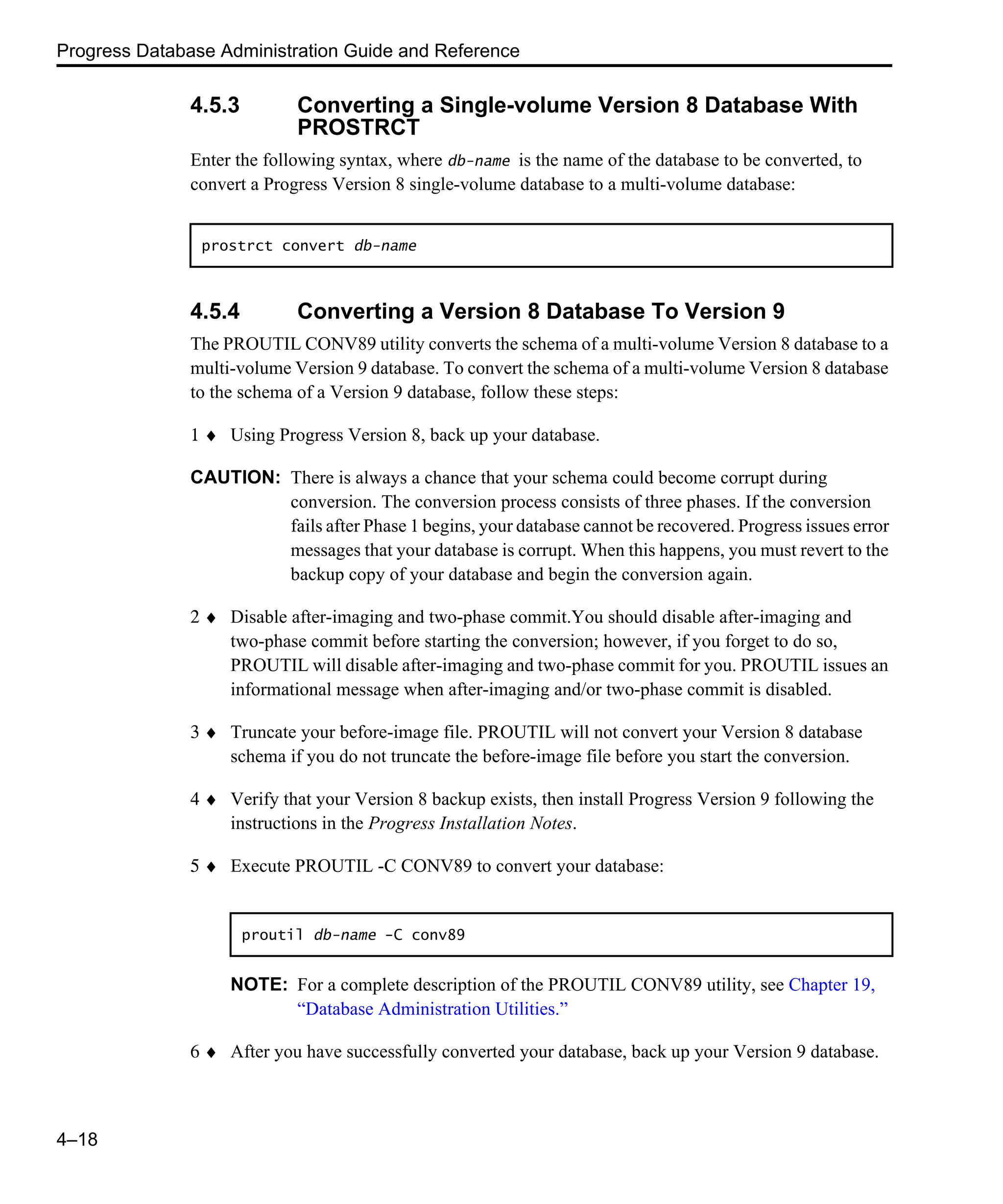 Progress Database Administration Guide and Reference 4–18 4.5.3 Converting a Single-volume Version 8 Database With PROSTRCT Enter the following syntax, where db-name is the name of the database to be converted, to convert a Progress Version 8 single-volume database to a multi-volume database: 4.5.4 Converting a Version 8 Database To Version 9 The PROUTIL CONV89 utility converts the schema of a multi-volume Version 8 database to a multi-volume Version 9 database. To convert the schema of a multi-volume Version 8 database to the schema of a Version 9 database, follow these steps: 1 ♦ Using Progress Version 8, back up your database. CAUTION: There is always a chance that your schema could become corrupt during conversion. The conversion process consists of three phases. If the conversion fails after Phase 1 begins, your database cannot be recovered. Progress issues error messages that your database is corrupt. When this happens, you must revert to the backup copy of your database and begin the conversion again. 2 ♦ Disable after-imaging and two-phase commit.You should disable after-imaging and two-phase commit before starting the conversion; however, if you forget to do so, PROUTIL will disable after-imaging and two-phase commit for you. PROUTIL issues an informational message when after-imaging and/or two-phase commit is disabled. 3 ♦ Truncate your before-image file. PROUTIL will not convert your Version 8 database schema if you do not truncate the before-image file before you start the conversion. 4 ♦ Verify that your Version 8 backup exists, then install Progress Version 9 following the instructions in the Progress Installation Notes. 5 ♦ Execute PROUTIL -C CONV89 to convert your database: NOTE: For a complete description of the PROUTIL CONV89 utility, see Chapter 19, “Database Administration Utilities.” 6 ♦ After you have successfully converted your database, back up your Version 9 database. prostrct convert db-name proutil db-name -C conv89 
