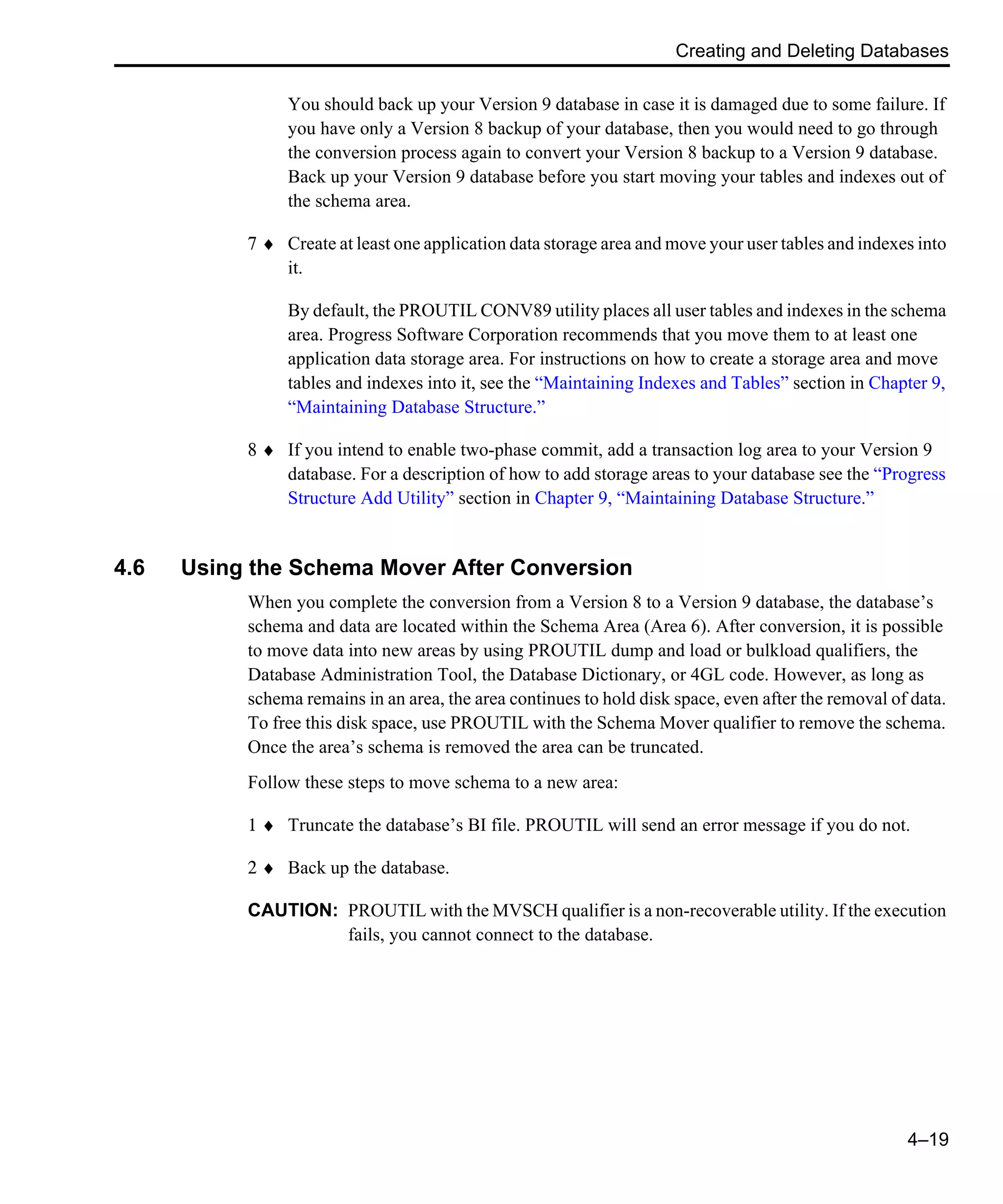 Creating and Deleting Databases 4–19 You should back up your Version 9 database in case it is damaged due to some failure. If you have only a Version 8 backup of your database, then you would need to go through the conversion process again to convert your Version 8 backup to a Version 9 database. Back up your Version 9 database before you start moving your tables and indexes out of the schema area. 7 ♦ Create at least one application data storage area and move your user tables and indexes into it. By default, the PROUTIL CONV89 utility places all user tables and indexes in the schema area. Progress Software Corporation recommends that you move them to at least one application data storage area. For instructions on how to create a storage area and move tables and indexes into it, see the “Maintaining Indexes and Tables” section in Chapter 9, “Maintaining Database Structure.” 8 ♦ If you intend to enable two-phase commit, add a transaction log area to your Version 9 database. For a description of how to add storage areas to your database see the “Progress Structure Add Utility” section in Chapter 9, “Maintaining Database Structure.” 4.6 Using the Schema Mover After Conversion When you complete the conversion from a Version 8 to a Version 9 database, the database’s schema and data are located within the Schema Area (Area 6). After conversion, it is possible to move data into new areas by using PROUTIL dump and load or bulkload qualifiers, the Database Administration Tool, the Database Dictionary, or 4GL code. However, as long as schema remains in an area, the area continues to hold disk space, even after the removal of data. To free this disk space, use PROUTIL with the Schema Mover qualifier to remove the schema. Once the area’s schema is removed the area can be truncated. Follow these steps to move schema to a new area: 1 ♦ Truncate the database’s BI file. PROUTIL will send an error message if you do not. 2 ♦ Back up the database. CAUTION: PROUTIL with the MVSCH qualifier is a non-recoverable utility. If the execution fails, you cannot connect to the database. 