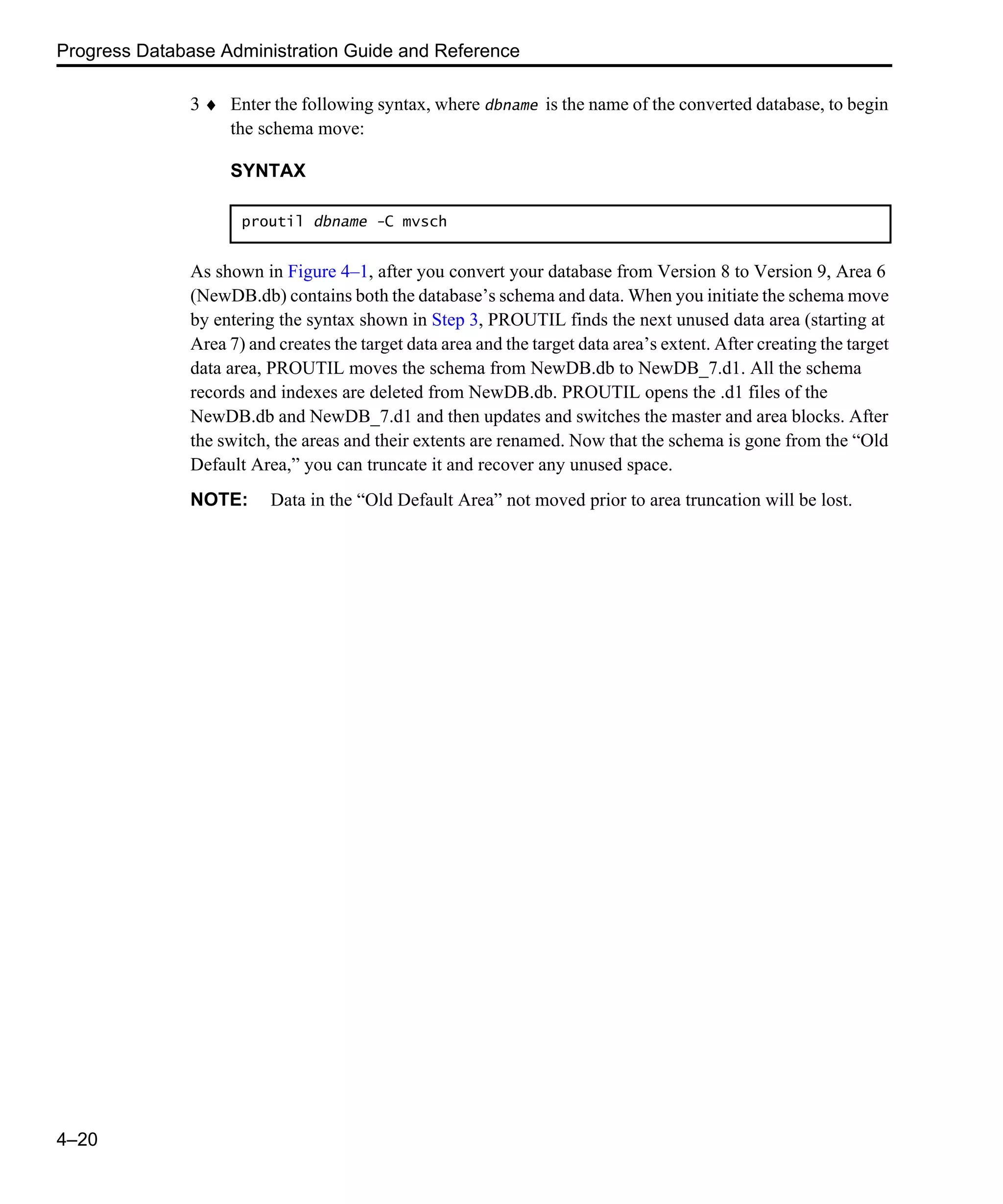 Progress Database Administration Guide and Reference 4–20 3 ♦ Enter the following syntax, where dbname is the name of the converted database, to begin the schema move: As shown in Figure 4–1, after you convert your database from Version 8 to Version 9, Area 6 (NewDB.db) contains both the database’s schema and data. When you initiate the schema move by entering the syntax shown in Step 3, PROUTIL finds the next unused data area (starting at Area 7) and creates the target data area and the target data area’s extent. After creating the target data area, PROUTIL moves the schema from NewDB.db to NewDB_7.d1. All the schema records and indexes are deleted from NewDB.db. PROUTIL opens the .d1 files of the NewDB.db and NewDB_7.d1 and then updates and switches the master and area blocks. After the switch, the areas and their extents are renamed. Now that the schema is gone from the “Old Default Area,” you can truncate it and recover any unused space. NOTE: Data in the “Old Default Area” not moved prior to area truncation will be lost. SYNTAX proutil dbname -C mvsch 