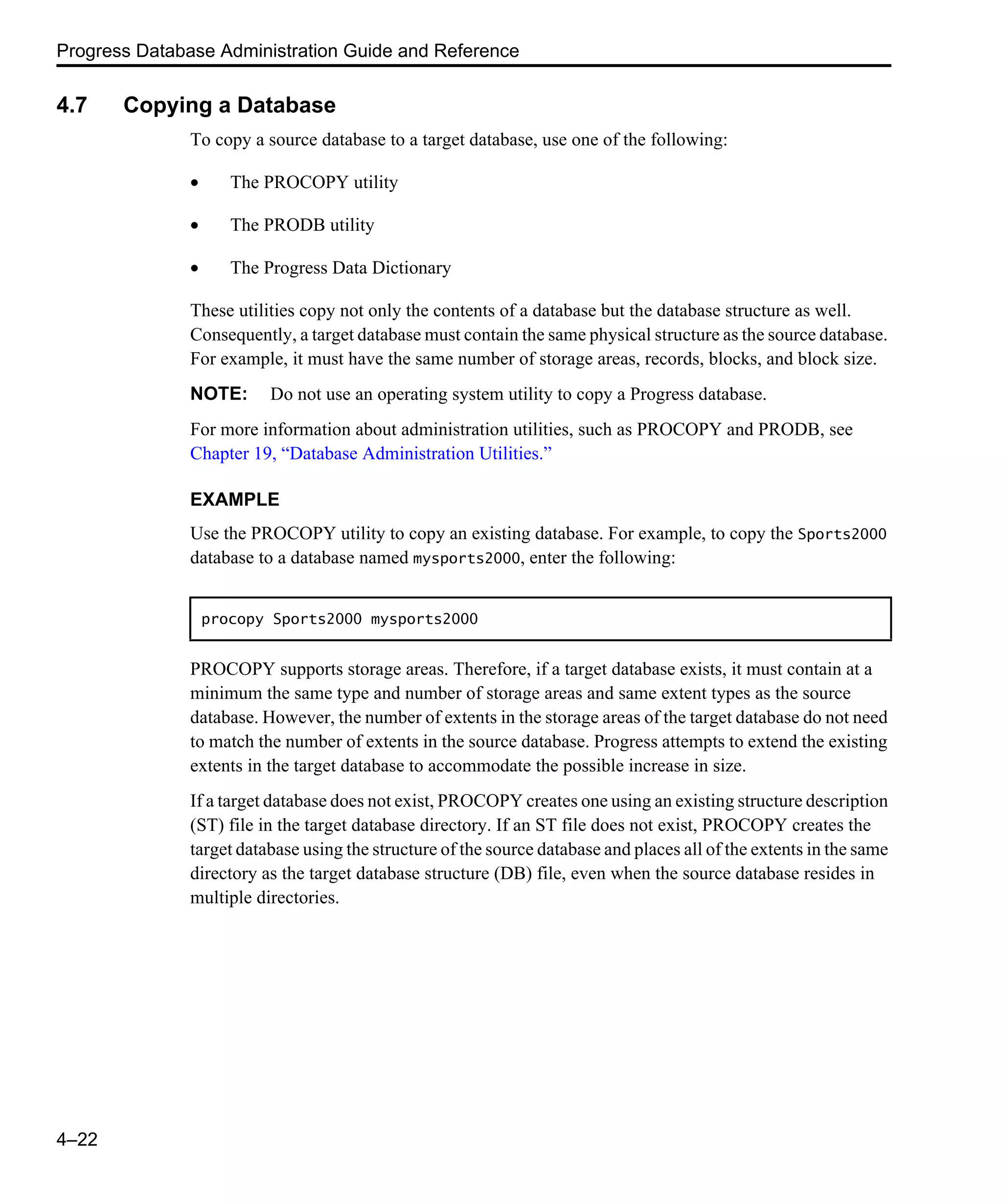 Progress Database Administration Guide and Reference 4–22 4.7 Copying a Database To copy a source database to a target database, use one of the following: • The PROCOPY utility • The PRODB utility • The Progress Data Dictionary These utilities copy not only the contents of a database but the database structure as well. Consequently, a target database must contain the same physical structure as the source database. For example, it must have the same number of storage areas, records, blocks, and block size. NOTE: Do not use an operating system utility to copy a Progress database. For more information about administration utilities, such as PROCOPY and PRODB, see Chapter 19, “Database Administration Utilities.” EXAMPLE Use the PROCOPY utility to copy an existing database. For example, to copy the Sports2000 database to a database named mysports2000, enter the following: PROCOPY supports storage areas. Therefore, if a target database exists, it must contain at a minimum the same type and number of storage areas and same extent types as the source database. However, the number of extents in the storage areas of the target database do not need to match the number of extents in the source database. Progress attempts to extend the existing extents in the target database to accommodate the possible increase in size. If a target database does not exist, PROCOPY creates one using an existing structure description (ST) file in the target database directory. If an ST file does not exist, PROCOPY creates the target database using the structure of the source database and places all of the extents in the same directory as the target database structure (DB) file, even when the source database resides in multiple directories. procopy Sports2000 mysports2000 