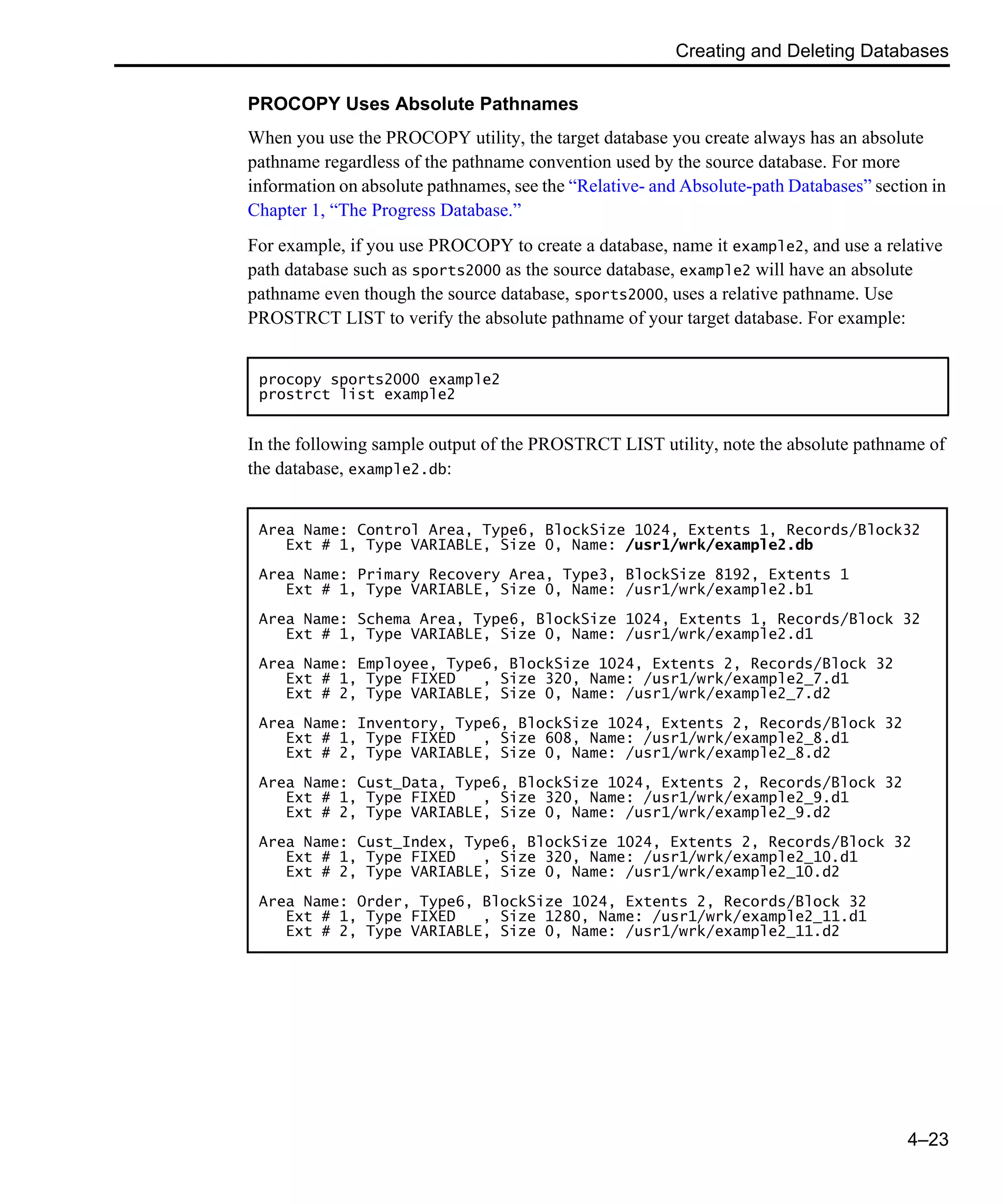 Creating and Deleting Databases 4–23 PROCOPY Uses Absolute Pathnames When you use the PROCOPY utility, the target database you create always has an absolute pathname regardless of the pathname convention used by the source database. For more information on absolute pathnames, see the “Relative- and Absolute-path Databases” section in Chapter 1, “The Progress Database.” For example, if you use PROCOPY to create a database, name it example2, and use a relative path database such as sports2000 as the source database, example2 will have an absolute pathname even though the source database, sports2000, uses a relative pathname. Use PROSTRCT LIST to verify the absolute pathname of your target database. For example: In the following sample output of the PROSTRCT LIST utility, note the absolute pathname of the database, example2.db: procopy sports2000 example2 prostrct list example2 Area Name: Control Area, Type6, BlockSize 1024, Extents 1, Records/Block32 Ext # 1, Type VARIABLE, Size 0, Name: /usr1/wrk/example2.db Area Name: Primary Recovery Area, Type3, BlockSize 8192, Extents 1 Ext # 1, Type VARIABLE, Size 0, Name: /usr1/wrk/example2.b1 Area Name: Schema Area, Type6, BlockSize 1024, Extents 1, Records/Block 32 Ext # 1, Type VARIABLE, Size 0, Name: /usr1/wrk/example2.d1 Area Name: Employee, Type6, BlockSize 1024, Extents 2, Records/Block 32 Ext # 1, Type FIXED , Size 320, Name: /usr1/wrk/example2_7.d1 Ext # 2, Type VARIABLE, Size 0, Name: /usr1/wrk/example2_7.d2 Area Name: Inventory, Type6, BlockSize 1024, Extents 2, Records/Block 32 Ext # 1, Type FIXED , Size 608, Name: /usr1/wrk/example2_8.d1 Ext # 2, Type VARIABLE, Size 0, Name: /usr1/wrk/example2_8.d2 Area Name: Cust_Data, Type6, BlockSize 1024, Extents 2, Records/Block 32 Ext # 1, Type FIXED , Size 320, Name: /usr1/wrk/example2_9.d1 Ext # 2, Type VARIABLE, Size 0, Name: /usr1/wrk/example2_9.d2 Area Name: Cust_Index, Type6, BlockSize 1024, Extents 2, Records/Block 32 Ext # 1, Type FIXED , Size 320, Name: /usr1/wrk/example2_10.d1 Ext # 2, Type VARIABLE, Size 0, Name: /usr1/wrk/example2_10.d2 Area Name: Order, Type6, BlockSize 1024, Extents 2, Records/Block 32 Ext # 1, Type FIXED , Size 1280, Name: /usr1/wrk/example2_11.d1 Ext # 2, Type VARIABLE, Size 0, Name: /usr1/wrk/example2_11.d2 