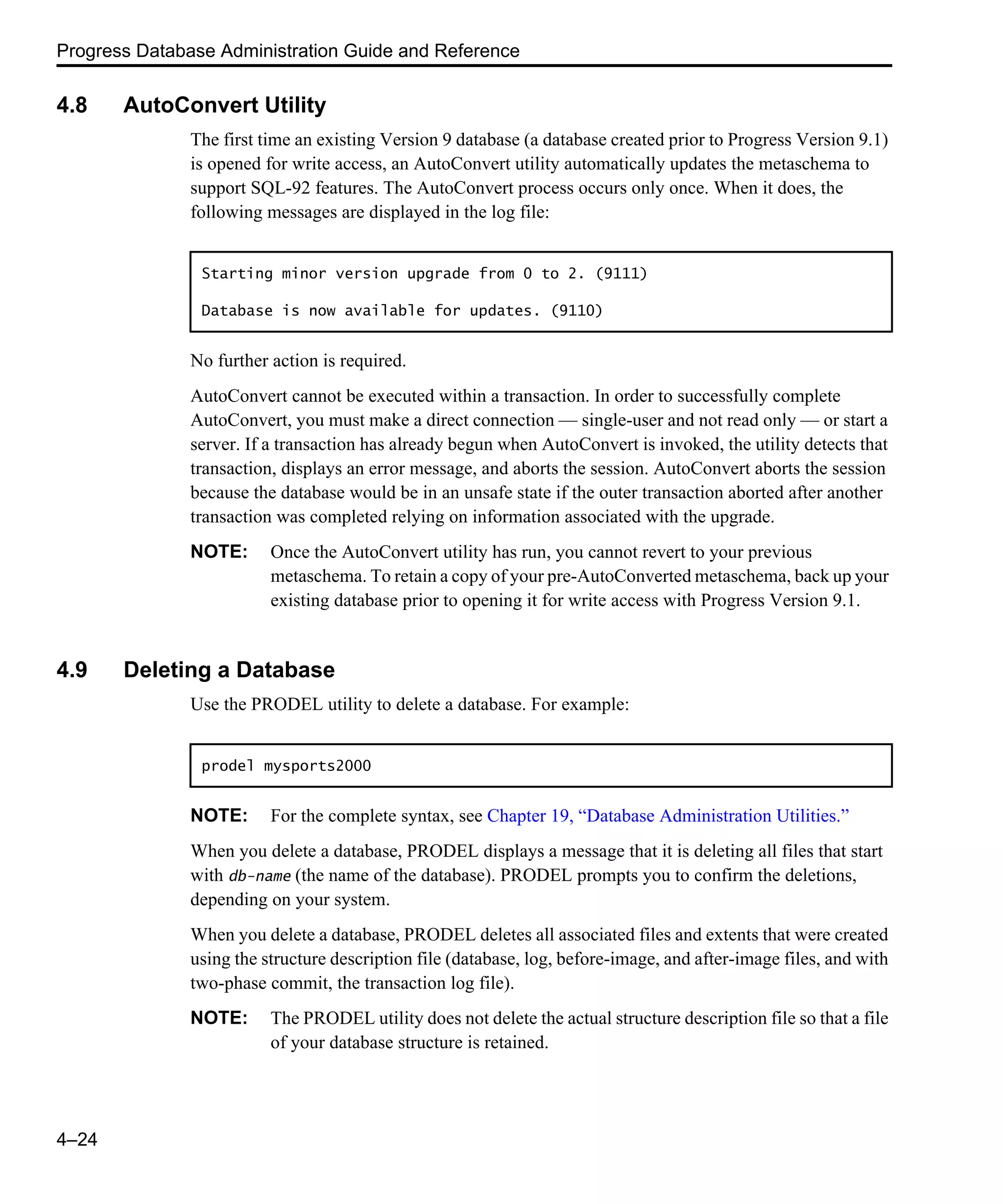 Progress Database Administration Guide and Reference 4–24 4.8 AutoConvert Utility The first time an existing Version 9 database (a database created prior to Progress Version 9.1) is opened for write access, an AutoConvert utility automatically updates the metaschema to support SQL-92 features. The AutoConvert process occurs only once. When it does, the following messages are displayed in the log file: No further action is required. AutoConvert cannot be executed within a transaction. In order to successfully complete AutoConvert, you must make a direct connection — single-user and not read only — or start a server. If a transaction has already begun when AutoConvert is invoked, the utility detects that transaction, displays an error message, and aborts the session. AutoConvert aborts the session because the database would be in an unsafe state if the outer transaction aborted after another transaction was completed relying on information associated with the upgrade. NOTE: Once the AutoConvert utility has run, you cannot revert to your previous metaschema. To retain a copy of your pre-AutoConverted metaschema, back up your existing database prior to opening it for write access with Progress Version 9.1. 4.9 Deleting a Database Use the PRODEL utility to delete a database. For example: NOTE: For the complete syntax, see Chapter 19, “Database Administration Utilities.” When you delete a database, PRODEL displays a message that it is deleting all files that start with db-name (the name of the database). PRODEL prompts you to confirm the deletions, depending on your system. When you delete a database, PRODEL deletes all associated files and extents that were created using the structure description file (database, log, before-image, and after-image files, and with two-phase commit, the transaction log file). NOTE: The PRODEL utility does not delete the actual structure description file so that a file of your database structure is retained. Starting minor version upgrade from 0 to 2. (9111) Database is now available for updates. (9110) prodel mysports2000 