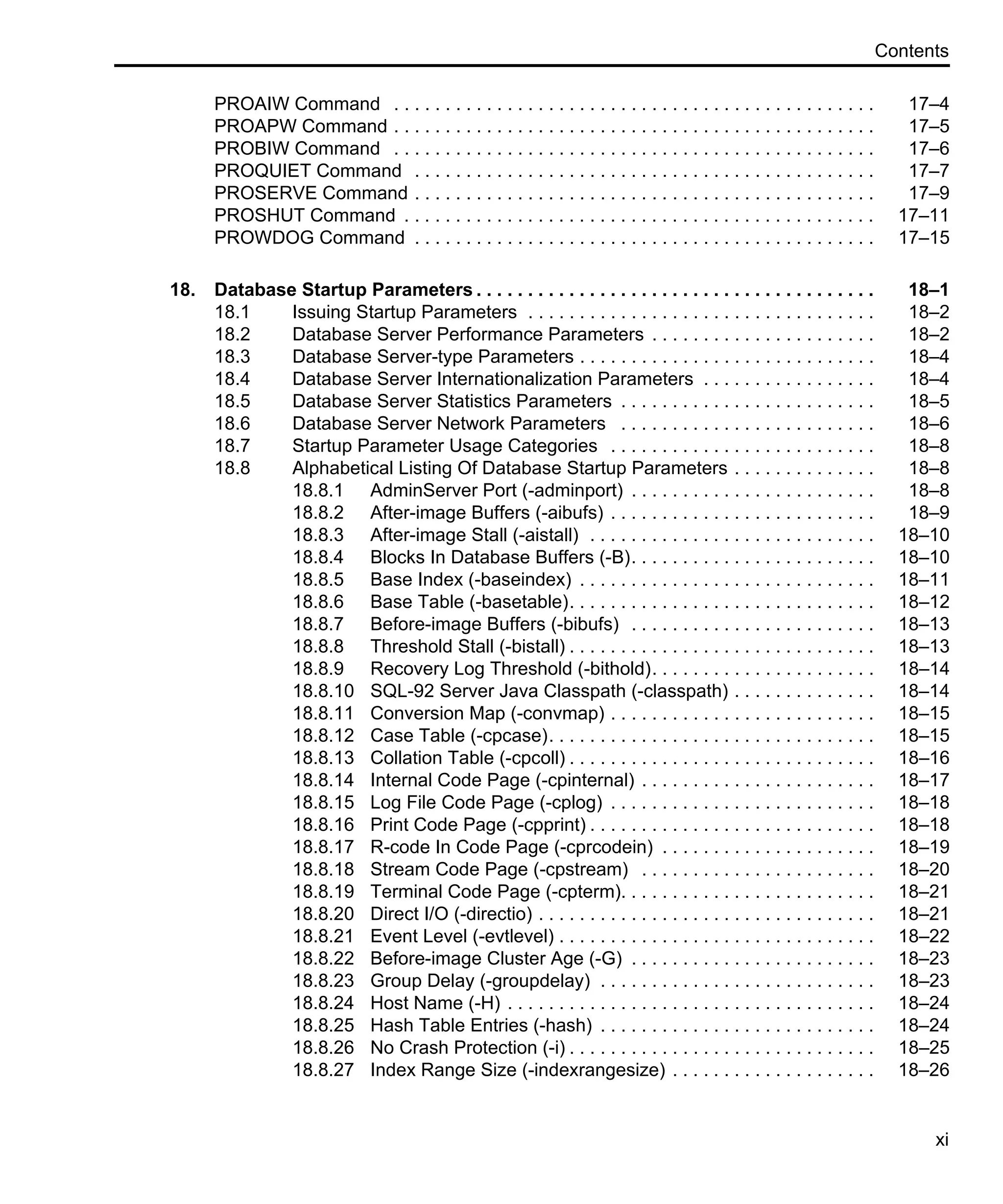 Contents xi PROAIW Command . . . . . . . . . . . . . . . . . . . . . . . . . . . . . . . . . . . . . . . . . . . . . . . 17–4 PROAPW Command . . . . . . . . . . . . . . . . . . . . . . . . . . . . . . . . . . . . . . . . . . . . . . . 17–5 PROBIW Command . . . . . . . . . . . . . . . . . . . . . . . . . . . . . . . . . . . . . . . . . . . . . . . 17–6 PROQUIET Command . . . . . . . . . . . . . . . . . . . . . . . . . . . . . . . . . . . . . . . . . . . . . 17–7 PROSERVE Command . . . . . . . . . . . . . . . . . . . . . . . . . . . . . . . . . . . . . . . . . . . . . 17–9 PROSHUT Command . . . . . . . . . . . . . . . . . . . . . . . . . . . . . . . . . . . . . . . . . . . . . . 17–11 PROWDOG Command . . . . . . . . . . . . . . . . . . . . . . . . . . . . . . . . . . . . . . . . . . . . . 17–15 18. Database Startup Parameters . . . . . . . . . . . . . . . . . . . . . . . . . . . . . . . . . . . . . . . 18–1 18.1 Issuing Startup Parameters . . . . . . . . . . . . . . . . . . . . . . . . . . . . . . . . . . 18–2 18.2 Database Server Performance Parameters . . . . . . . . . . . . . . . . . . . . . . 18–2 18.3 Database Server-type Parameters . . . . . . . . . . . . . . . . . . . . . . . . . . . . . 18–4 18.4 Database Server Internationalization Parameters . . . . . . . . . . . . . . . . . 18–4 18.5 Database Server Statistics Parameters . . . . . . . . . . . . . . . . . . . . . . . . . 18–5 18.6 Database Server Network Parameters . . . . . . . . . . . . . . . . . . . . . . . . . 18–6 18.7 Startup Parameter Usage Categories . . . . . . . . . . . . . . . . . . . . . . . . . . 18–8 18.8 Alphabetical Listing Of Database Startup Parameters . . . . . . . . . . . . . . 18–8 18.8.1 AdminServer Port (-adminport) . . . . . . . . . . . . . . . . . . . . . . . . 18–8 18.8.2 After-image Buffers (-aibufs) . . . . . . . . . . . . . . . . . . . . . . . . . . 18–9 18.8.3 After-image Stall (-aistall) . . . . . . . . . . . . . . . . . . . . . . . . . . . . 18–10 18.8.4 Blocks In Database Buffers (-B). . . . . . . . . . . . . . . . . . . . . . . . 18–10 18.8.5 Base Index (-baseindex) . . . . . . . . . . . . . . . . . . . . . . . . . . . . . 18–11 18.8.6 Base Table (-basetable). . . . . . . . . . . . . . . . . . . . . . . . . . . . . . 18–12 18.8.7 Before-image Buffers (-bibufs) . . . . . . . . . . . . . . . . . . . . . . . . 18–13 18.8.8 Threshold Stall (-bistall) . . . . . . . . . . . . . . . . . . . . . . . . . . . . . . 18–13 18.8.9 Recovery Log Threshold (-bithold). . . . . . . . . . . . . . . . . . . . . . 18–14 18.8.10 SQL-92 Server Java Classpath (-classpath) . . . . . . . . . . . . . . 18–14 18.8.11 Conversion Map (-convmap) . . . . . . . . . . . . . . . . . . . . . . . . . . 18–15 18.8.12 Case Table (-cpcase). . . . . . . . . . . . . . . . . . . . . . . . . . . . . . . . 18–15 18.8.13 Collation Table (-cpcoll) . . . . . . . . . . . . . . . . . . . . . . . . . . . . . . 18–16 18.8.14 Internal Code Page (-cpinternal) . . . . . . . . . . . . . . . . . . . . . . . 18–17 18.8.15 Log File Code Page (-cplog) . . . . . . . . . . . . . . . . . . . . . . . . . . 18–18 18.8.16 Print Code Page (-cpprint) . . . . . . . . . . . . . . . . . . . . . . . . . . . . 18–18 18.8.17 R-code In Code Page (-cprcodein) . . . . . . . . . . . . . . . . . . . . . 18–19 18.8.18 Stream Code Page (-cpstream) . . . . . . . . . . . . . . . . . . . . . . . 18–20 18.8.19 Terminal Code Page (-cpterm). . . . . . . . . . . . . . . . . . . . . . . . . 18–21 18.8.20 Direct I/O (-directio) . . . . . . . . . . . . . . . . . . . . . . . . . . . . . . . . . 18–21 18.8.21 Event Level (-evtlevel) . . . . . . . . . . . . . . . . . . . . . . . . . . . . . . . 18–22 18.8.22 Before-image Cluster Age (-G) . . . . . . . . . . . . . . . . . . . . . . . . 18–23 18.8.23 Group Delay (-groupdelay) . . . . . . . . . . . . . . . . . . . . . . . . . . . 18–23 18.8.24 Host Name (-H) . . . . . . . . . . . . . . . . . . . . . . . . . . . . . . . . . . . . 18–24 18.8.25 Hash Table Entries (-hash) . . . . . . . . . . . . . . . . . . . . . . . . . . . 18–24 18.8.26 No Crash Protection (-i) . . . . . . . . . . . . . . . . . . . . . . . . . . . . . . 18–25 18.8.27 Index Range Size (-indexrangesize) . . . . . . . . . . . . . . . . . . . . 18–26 