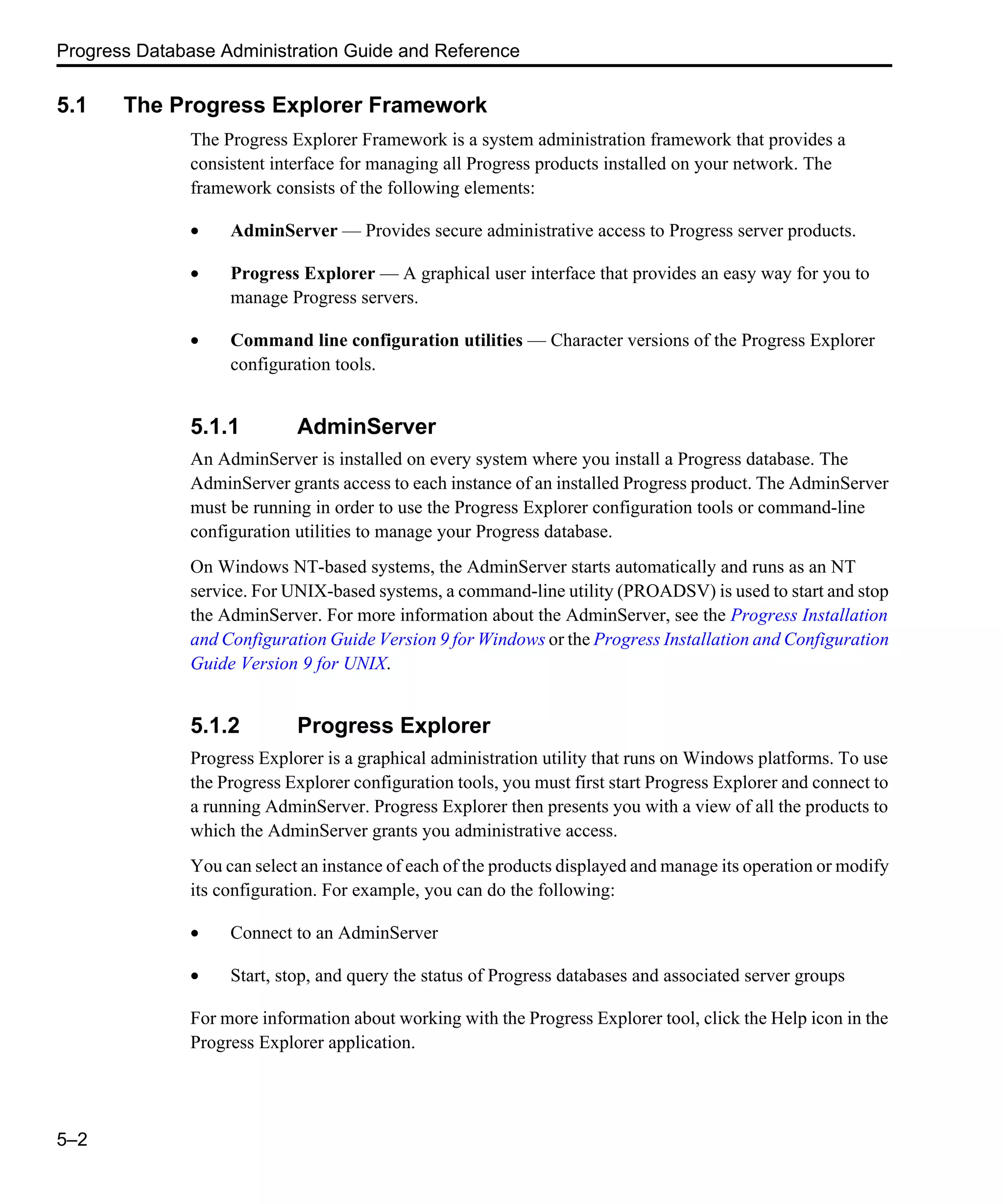 Progress Database Administration Guide and Reference 5–2 5.1 The Progress Explorer Framework The Progress Explorer Framework is a system administration framework that provides a consistent interface for managing all Progress products installed on your network. The framework consists of the following elements: • AdminServer — Provides secure administrative access to Progress server products. • Progress Explorer — A graphical user interface that provides an easy way for you to manage Progress servers. • Command line configuration utilities — Character versions of the Progress Explorer configuration tools. 5.1.1 AdminServer An AdminServer is installed on every system where you install a Progress database. The AdminServer grants access to each instance of an installed Progress product. The AdminServer must be running in order to use the Progress Explorer configuration tools or command-line configuration utilities to manage your Progress database. On Windows NT-based systems, the AdminServer starts automatically and runs as an NT service. For UNIX-based systems, a command-line utility (PROADSV) is used to start and stop the AdminServer. For more information about the AdminServer, see the Progress Installation and Configuration Guide Version 9 for Windows or the Progress Installation and Configuration Guide Version 9 for UNIX. 5.1.2 Progress Explorer Progress Explorer is a graphical administration utility that runs on Windows platforms. To use the Progress Explorer configuration tools, you must first start Progress Explorer and connect to a running AdminServer. Progress Explorer then presents you with a view of all the products to which the AdminServer grants you administrative access. You can select an instance of each of the products displayed and manage its operation or modify its configuration. For example, you can do the following: • Connect to an AdminServer • Start, stop, and query the status of Progress databases and associated server groups For more information about working with the Progress Explorer tool, click the Help icon in the Progress Explorer application. 