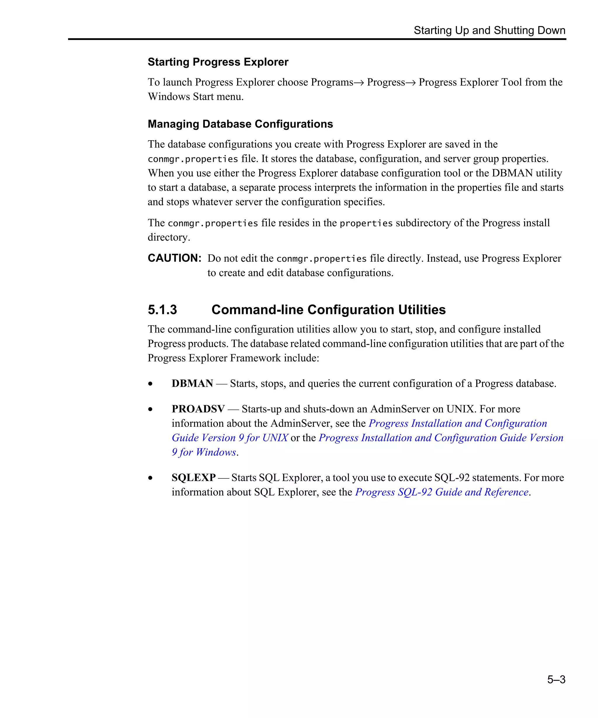 Starting Up and Shutting Down 5–3 Starting Progress Explorer To launch Progress Explorer choose Programs→ Progress→ Progress Explorer Tool from the Windows Start menu. Managing Database Configurations The database configurations you create with Progress Explorer are saved in the conmgr.properties file. It stores the database, configuration, and server group properties. When you use either the Progress Explorer database configuration tool or the DBMAN utility to start a database, a separate process interprets the information in the properties file and starts and stops whatever server the configuration specifies. The conmgr.properties file resides in the properties subdirectory of the Progress install directory. CAUTION: Do not edit the conmgr.properties file directly. Instead, use Progress Explorer to create and edit database configurations. 5.1.3 Command-line Configuration Utilities The command-line configuration utilities allow you to start, stop, and configure installed Progress products. The database related command-line configuration utilities that are part of the Progress Explorer Framework include: • DBMAN — Starts, stops, and queries the current configuration of a Progress database. • PROADSV — Starts-up and shuts-down an AdminServer on UNIX. For more information about the AdminServer, see the Progress Installation and Configuration Guide Version 9 for UNIX or the Progress Installation and Configuration Guide Version 9 for Windows. • SQLEXP — Starts SQL Explorer, a tool you use to execute SQL-92 statements. For more information about SQL Explorer, see the Progress SQL-92 Guide and Reference. 