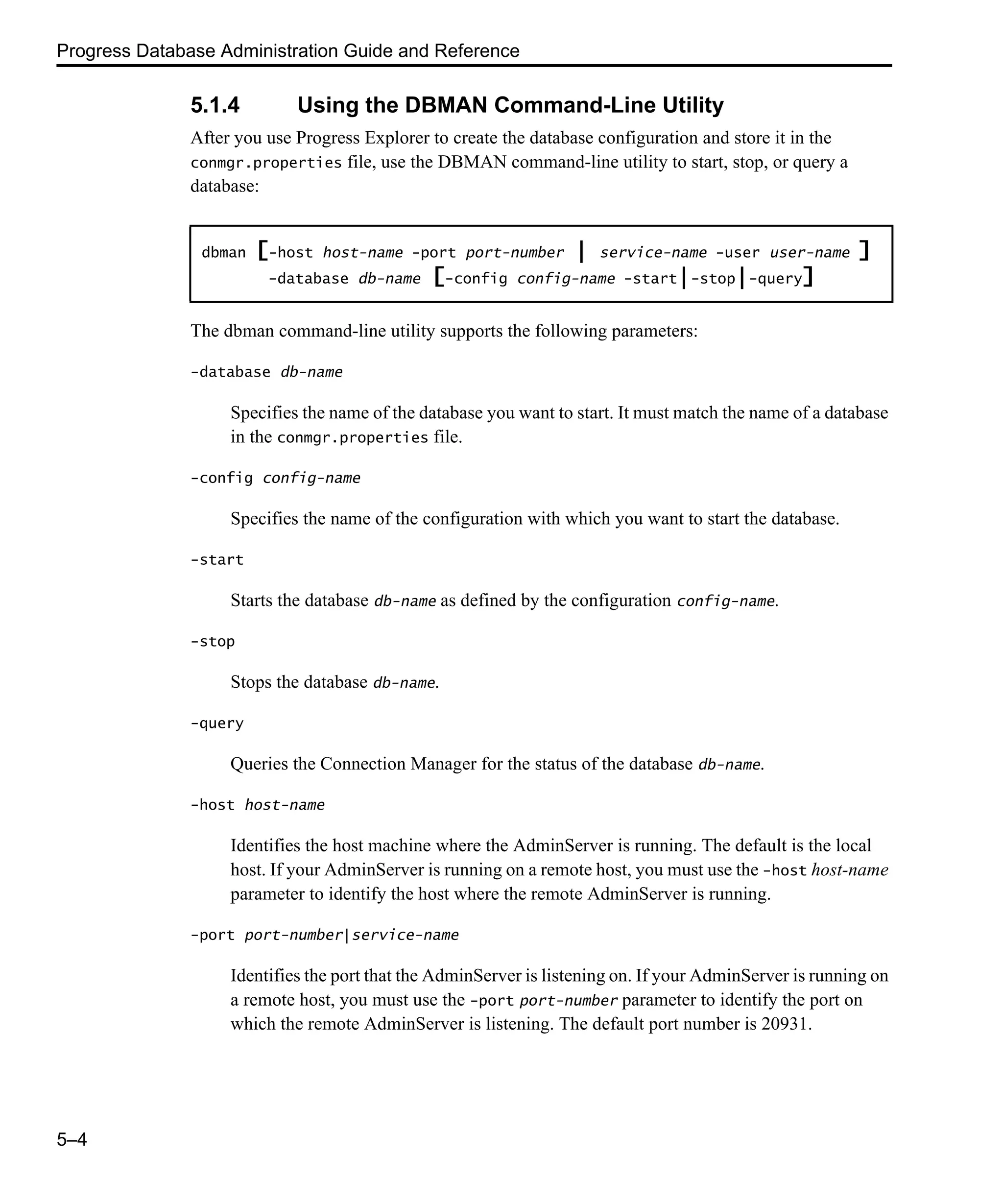 Progress Database Administration Guide and Reference 5–4 5.1.4 Using the DBMAN Command-Line Utility After you use Progress Explorer to create the database configuration and store it in the conmgr.properties file, use the DBMAN command-line utility to start, stop, or query a database: The dbman command-line utility supports the following parameters: -database db-name Specifies the name of the database you want to start. It must match the name of a database in the conmgr.properties file. -config config-name Specifies the name of the configuration with which you want to start the database. -start Starts the database db-name as defined by the configuration config-name. -stop Stops the database db-name. -query Queries the Connection Manager for the status of the database db-name. -host host-name Identifies the host machine where the AdminServer is running. The default is the local host. If your AdminServer is running on a remote host, you must use the -host host-name parameter to identify the host where the remote AdminServer is running. -port port-number|service-name Identifies the port that the AdminServer is listening on. If your AdminServer is running on a remote host, you must use the -port port-number parameter to identify the port on which the remote AdminServer is listening. The default port number is 20931. dbman [-host host-name -port port-number | service-name -user user-name ] -database db-name [-config config-name -start|-stop|-query] 
