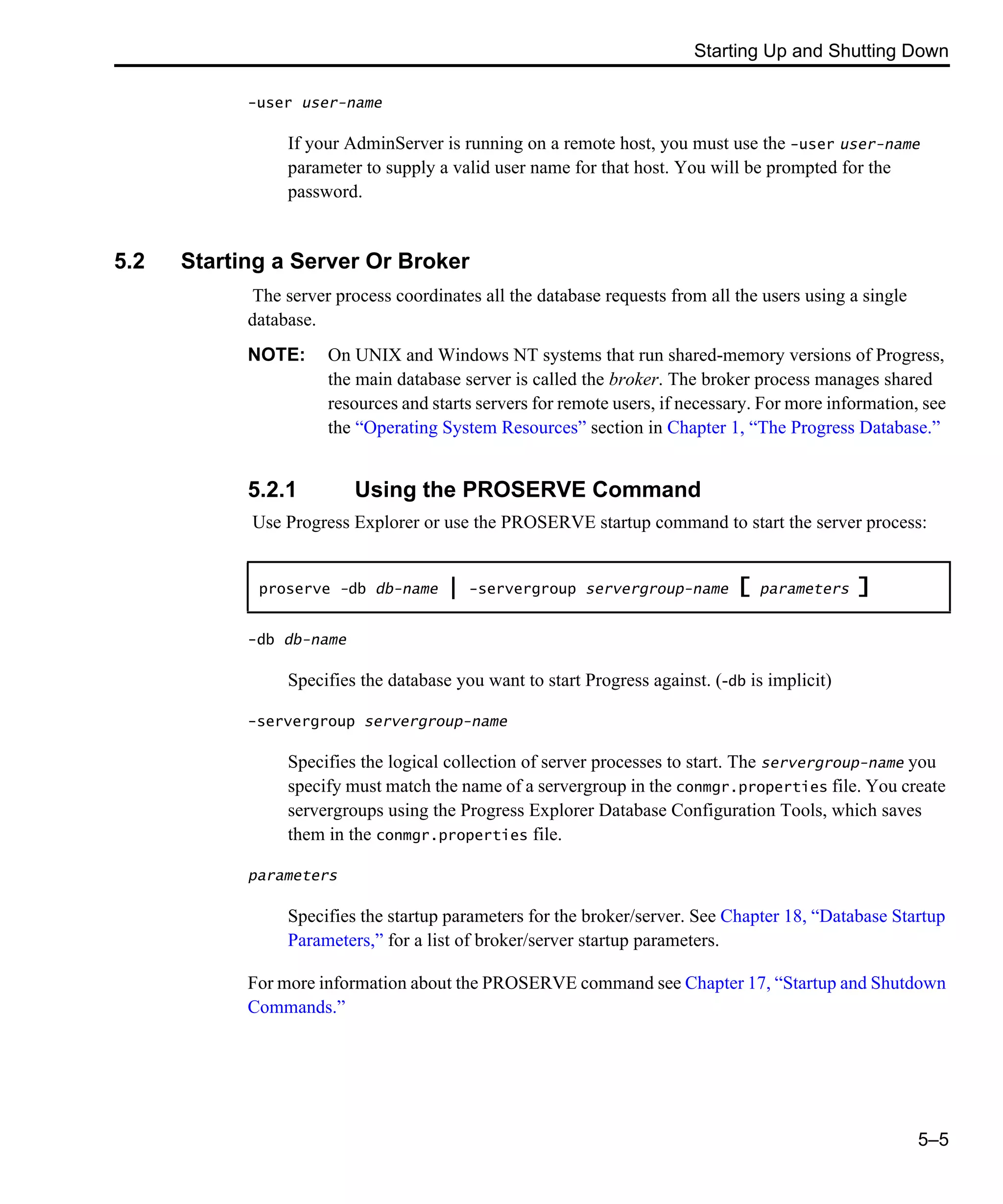 Starting Up and Shutting Down 5–5 -user user-name If your AdminServer is running on a remote host, you must use the -user user-name parameter to supply a valid user name for that host. You will be prompted for the password. 5.2 Starting a Server Or Broker The server process coordinates all the database requests from all the users using a single database. NOTE: On UNIX and Windows NT systems that run shared-memory versions of Progress, the main database server is called the broker. The broker process manages shared resources and starts servers for remote users, if necessary. For more information, see the “Operating System Resources” section in Chapter 1, “The Progress Database.” 5.2.1 Using the PROSERVE Command Use Progress Explorer or use the PROSERVE startup command to start the server process: -db db-name Specifies the database you want to start Progress against. (-db is implicit) -servergroup servergroup-name Specifies the logical collection of server processes to start. The servergroup-name you specify must match the name of a servergroup in the conmgr.properties file. You create servergroups using the Progress Explorer Database Configuration Tools, which saves them in the conmgr.properties file. parameters Specifies the startup parameters for the broker/server. See Chapter 18, “Database Startup Parameters,” for a list of broker/server startup parameters. For more information about the PROSERVE command see Chapter 17, “Startup and Shutdown Commands.” proserve -db db-name | -servergroup servergroup-name [ parameters ] 