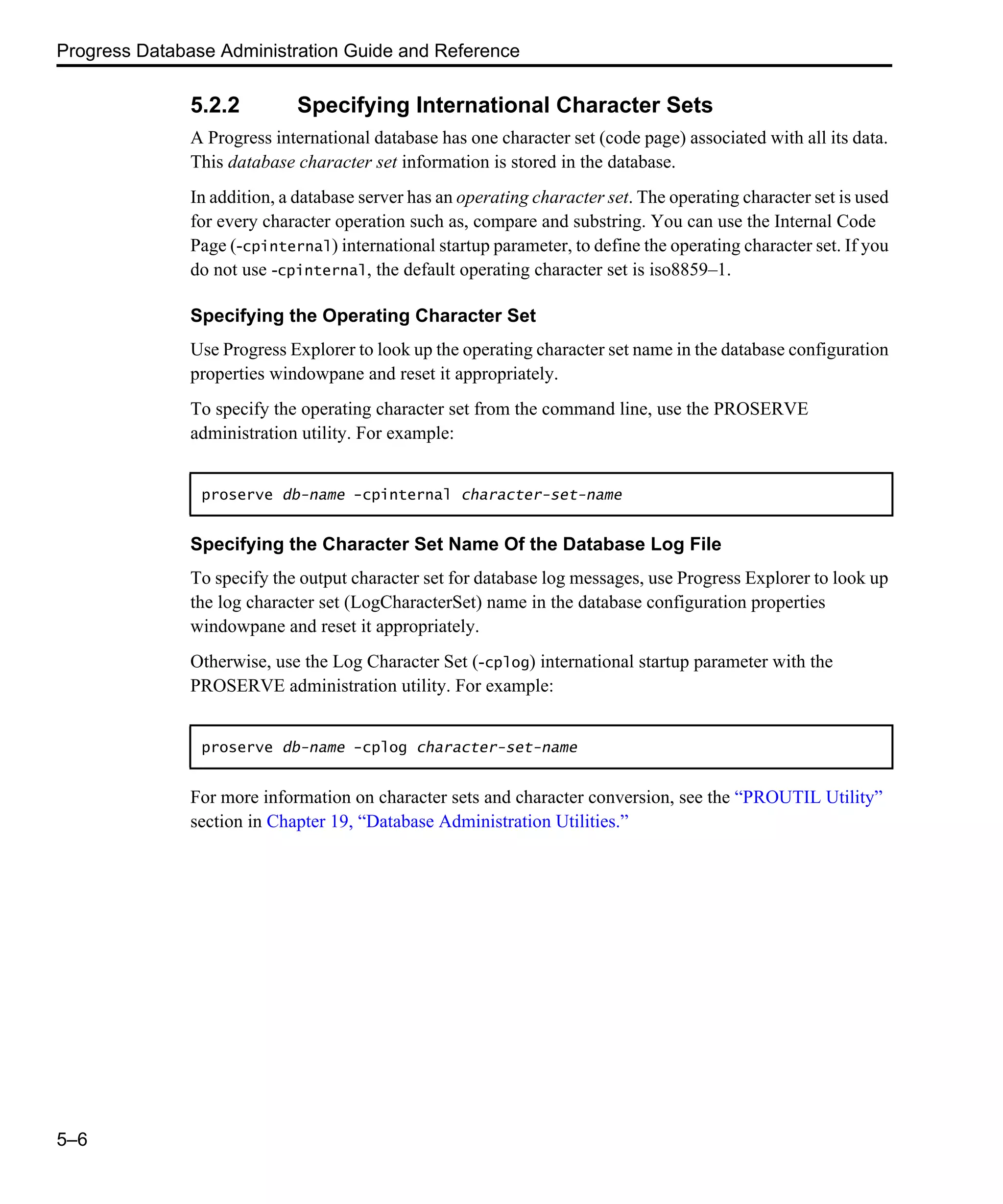 Progress Database Administration Guide and Reference 5–6 5.2.2 Specifying International Character Sets A Progress international database has one character set (code page) associated with all its data. This database character set information is stored in the database. In addition, a database server has an operating character set. The operating character set is used for every character operation such as, compare and substring. You can use the Internal Code Page (-cpinternal) international startup parameter, to define the operating character set. If you do not use -cpinternal, the default operating character set is iso8859–1. Specifying the Operating Character Set Use Progress Explorer to look up the operating character set name in the database configuration properties windowpane and reset it appropriately. To specify the operating character set from the command line, use the PROSERVE administration utility. For example: Specifying the Character Set Name Of the Database Log File To specify the output character set for database log messages, use Progress Explorer to look up the log character set (LogCharacterSet) name in the database configuration properties windowpane and reset it appropriately. Otherwise, use the Log Character Set (-cplog) international startup parameter with the PROSERVE administration utility. For example: For more information on character sets and character conversion, see the “PROUTIL Utility” section in Chapter 19, “Database Administration Utilities.” proserve db-name -cpinternal character-set-name proserve db-name -cplog character-set-name 