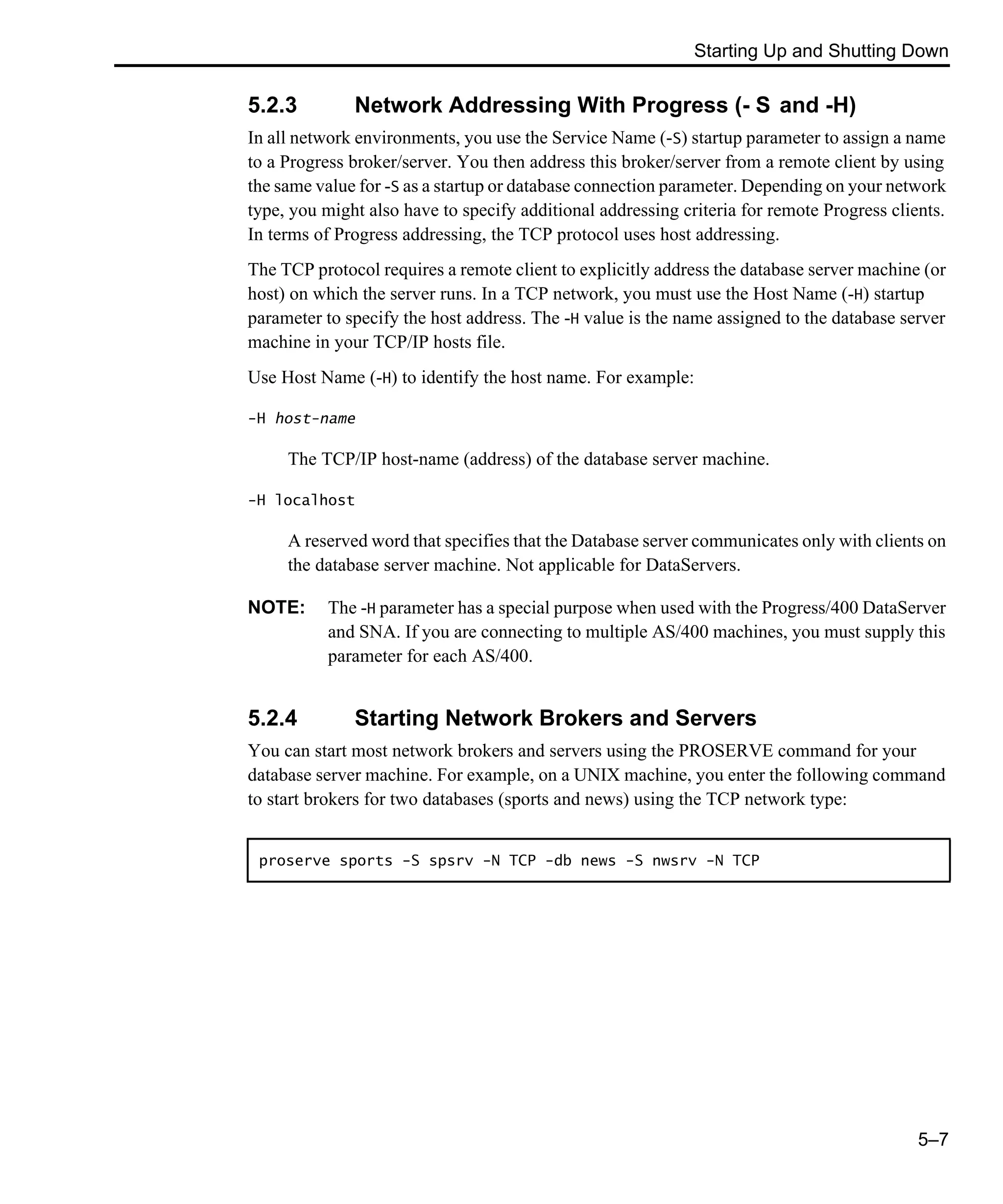 Starting Up and Shutting Down 5–7 5.2.3 Network Addressing With Progress (- S and -H) In all network environments, you use the Service Name (-S) startup parameter to assign a name to a Progress broker/server. You then address this broker/server from a remote client by using the same value for -S as a startup or database connection parameter. Depending on your network type, you might also have to specify additional addressing criteria for remote Progress clients. In terms of Progress addressing, the TCP protocol uses host addressing. The TCP protocol requires a remote client to explicitly address the database server machine (or host) on which the server runs. In a TCP network, you must use the Host Name (-H) startup parameter to specify the host address. The -H value is the name assigned to the database server machine in your TCP/IP hosts file. Use Host Name (-H) to identify the host name. For example: -H host-name The TCP/IP host-name (address) of the database server machine. -H localhost A reserved word that specifies that the Database server communicates only with clients on the database server machine. Not applicable for DataServers. NOTE: The -H parameter has a special purpose when used with the Progress/400 DataServer and SNA. If you are connecting to multiple AS/400 machines, you must supply this parameter for each AS/400. 5.2.4 Starting Network Brokers and Servers You can start most network brokers and servers using the PROSERVE command for your database server machine. For example, on a UNIX machine, you enter the following command to start brokers for two databases (sports and news) using the TCP network type: proserve sports -S spsrv -N TCP -db news -S nwsrv -N TCP 