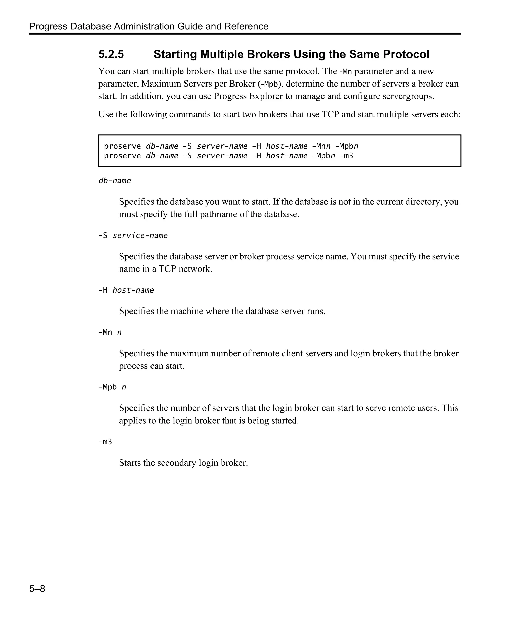 Progress Database Administration Guide and Reference 5–8 5.2.5 Starting Multiple Brokers Using the Same Protocol You can start multiple brokers that use the same protocol. The -Mn parameter and a new parameter, Maximum Servers per Broker (-Mpb), determine the number of servers a broker can start. In addition, you can use Progress Explorer to manage and configure servergroups. Use the following commands to start two brokers that use TCP and start multiple servers each: db-name Specifies the database you want to start. If the database is not in the current directory, you must specify the full pathname of the database. -S service-name Specifies the database server or broker process service name. You must specify the service name in a TCP network. -H host-name Specifies the machine where the database server runs. -Mn n Specifies the maximum number of remote client servers and login brokers that the broker process can start. -Mpb n Specifies the number of servers that the login broker can start to serve remote users. This applies to the login broker that is being started. -m3 Starts the secondary login broker. proserve db-name -S server-name -H host-name -Mnn -Mpbn proserve db-name -S server-name -H host-name -Mpbn -m3 