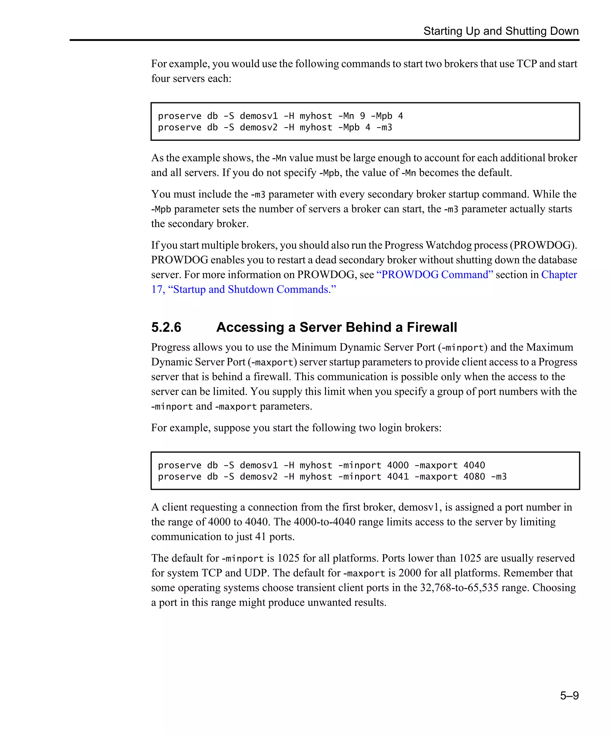 Starting Up and Shutting Down 5–9 For example, you would use the following commands to start two brokers that use TCP and start four servers each: As the example shows, the -Mn value must be large enough to account for each additional broker and all servers. If you do not specify -Mpb, the value of -Mn becomes the default. You must include the -m3 parameter with every secondary broker startup command. While the -Mpb parameter sets the number of servers a broker can start, the -m3 parameter actually starts the secondary broker. If you start multiple brokers, you should also run the Progress Watchdog process (PROWDOG). PROWDOG enables you to restart a dead secondary broker without shutting down the database server. For more information on PROWDOG, see “PROWDOG Command” section in Chapter 17, “Startup and Shutdown Commands.” 5.2.6 Accessing a Server Behind a Firewall Progress allows you to use the Minimum Dynamic Server Port (-minport) and the Maximum Dynamic Server Port (-maxport) server startup parameters to provide client access to a Progress server that is behind a firewall. This communication is possible only when the access to the server can be limited. You supply this limit when you specify a group of port numbers with the -minport and -maxport parameters. For example, suppose you start the following two login brokers: A client requesting a connection from the first broker, demosv1, is assigned a port number in the range of 4000 to 4040. The 4000-to-4040 range limits access to the server by limiting communication to just 41 ports. The default for -minport is 1025 for all platforms. Ports lower than 1025 are usually reserved for system TCP and UDP. The default for -maxport is 2000 for all platforms. Remember that some operating systems choose transient client ports in the 32,768-to-65,535 range. Choosing a port in this range might produce unwanted results. proserve db -S demosv1 -H myhost -Mn 9 -Mpb 4 proserve db -S demosv2 -H myhost -Mpb 4 -m3 proserve db -S demosv1 -H myhost -minport 4000 -maxport 4040 proserve db -S demosv2 -H myhost -minport 4041 -maxport 4080 -m3 