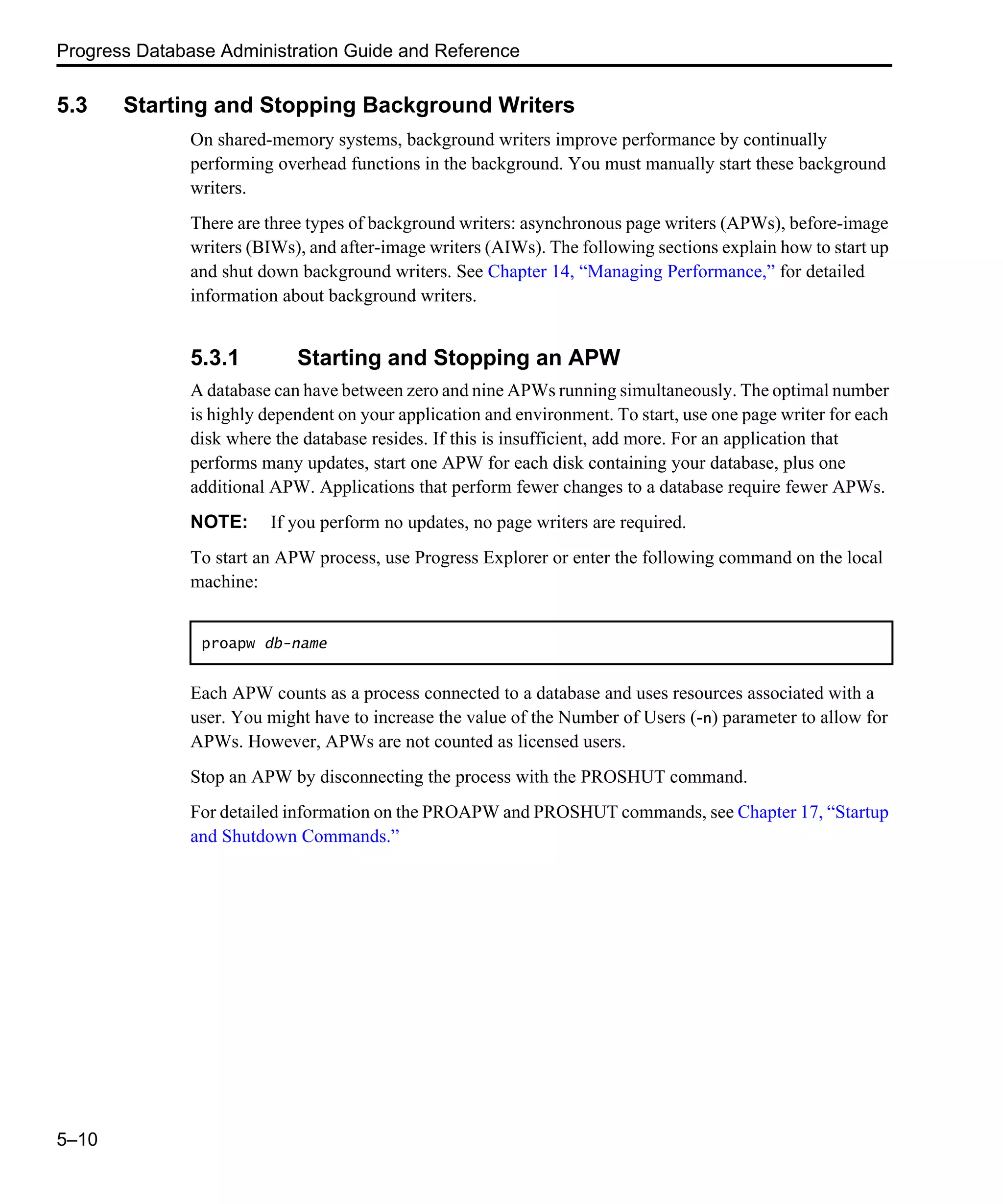 Progress Database Administration Guide and Reference 5–10 5.3 Starting and Stopping Background Writers On shared-memory systems, background writers improve performance by continually performing overhead functions in the background. You must manually start these background writers. There are three types of background writers: asynchronous page writers (APWs), before-image writers (BIWs), and after-image writers (AIWs). The following sections explain how to start up and shut down background writers. See Chapter 14, “Managing Performance,” for detailed information about background writers. 5.3.1 Starting and Stopping an APW A database can have between zero and nine APWs running simultaneously. The optimal number is highly dependent on your application and environment. To start, use one page writer for each disk where the database resides. If this is insufficient, add more. For an application that performs many updates, start one APW for each disk containing your database, plus one additional APW. Applications that perform fewer changes to a database require fewer APWs. NOTE: If you perform no updates, no page writers are required. To start an APW process, use Progress Explorer or enter the following command on the local machine: Each APW counts as a process connected to a database and uses resources associated with a user. You might have to increase the value of the Number of Users (-n) parameter to allow for APWs. However, APWs are not counted as licensed users. Stop an APW by disconnecting the process with the PROSHUT command. For detailed information on the PROAPW and PROSHUT commands, see Chapter 17, “Startup and Shutdown Commands.” proapw db-name 