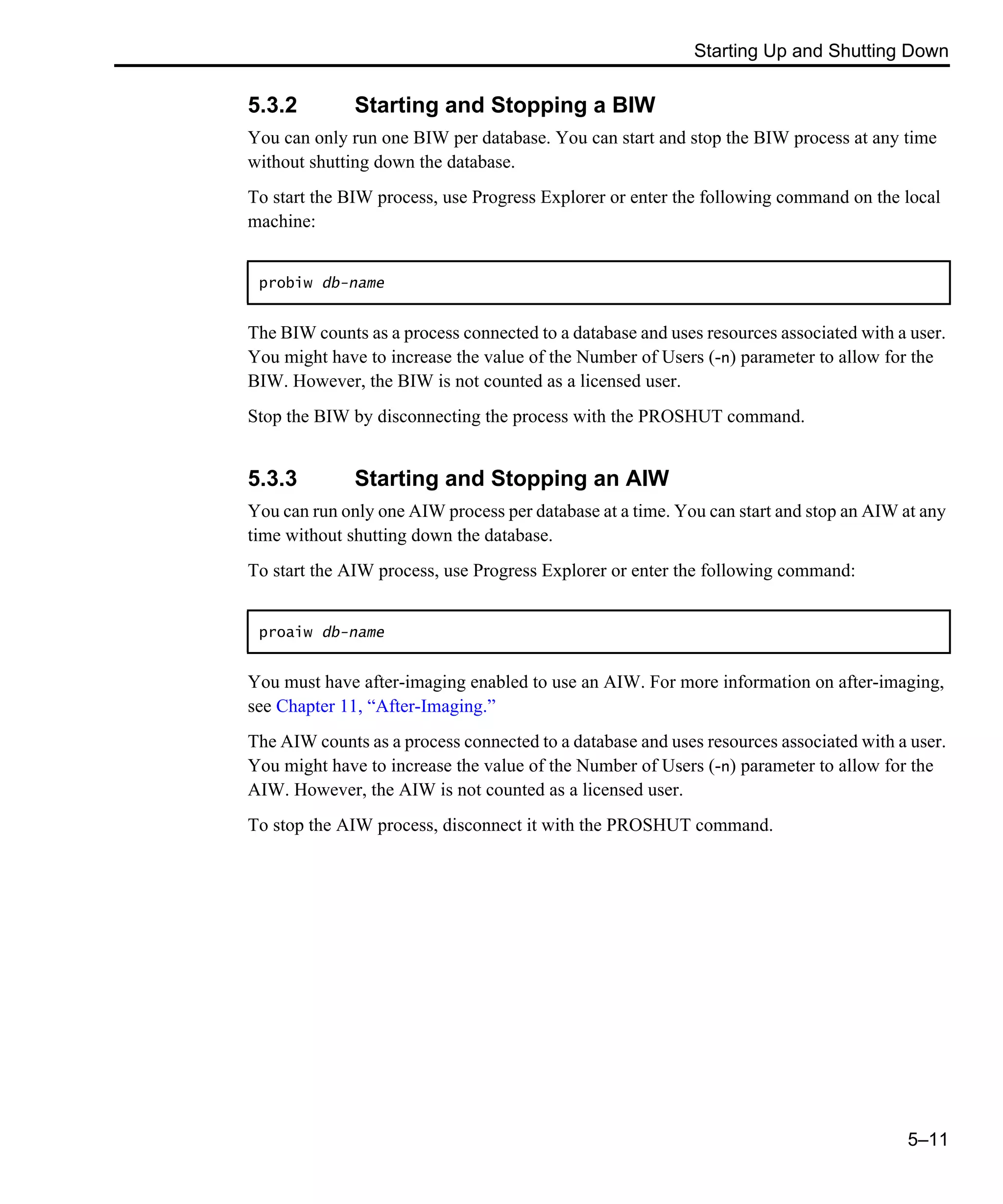 Starting Up and Shutting Down 5–11 5.3.2 Starting and Stopping a BIW You can only run one BIW per database. You can start and stop the BIW process at any time without shutting down the database. To start the BIW process, use Progress Explorer or enter the following command on the local machine: The BIW counts as a process connected to a database and uses resources associated with a user. You might have to increase the value of the Number of Users (-n) parameter to allow for the BIW. However, the BIW is not counted as a licensed user. Stop the BIW by disconnecting the process with the PROSHUT command. 5.3.3 Starting and Stopping an AIW You can run only one AIW process per database at a time. You can start and stop an AIW at any time without shutting down the database. To start the AIW process, use Progress Explorer or enter the following command: You must have after-imaging enabled to use an AIW. For more information on after-imaging, see Chapter 11, “After-Imaging.” The AIW counts as a process connected to a database and uses resources associated with a user. You might have to increase the value of the Number of Users (-n) parameter to allow for the AIW. However, the AIW is not counted as a licensed user. To stop the AIW process, disconnect it with the PROSHUT command. probiw db-name proaiw db-name 