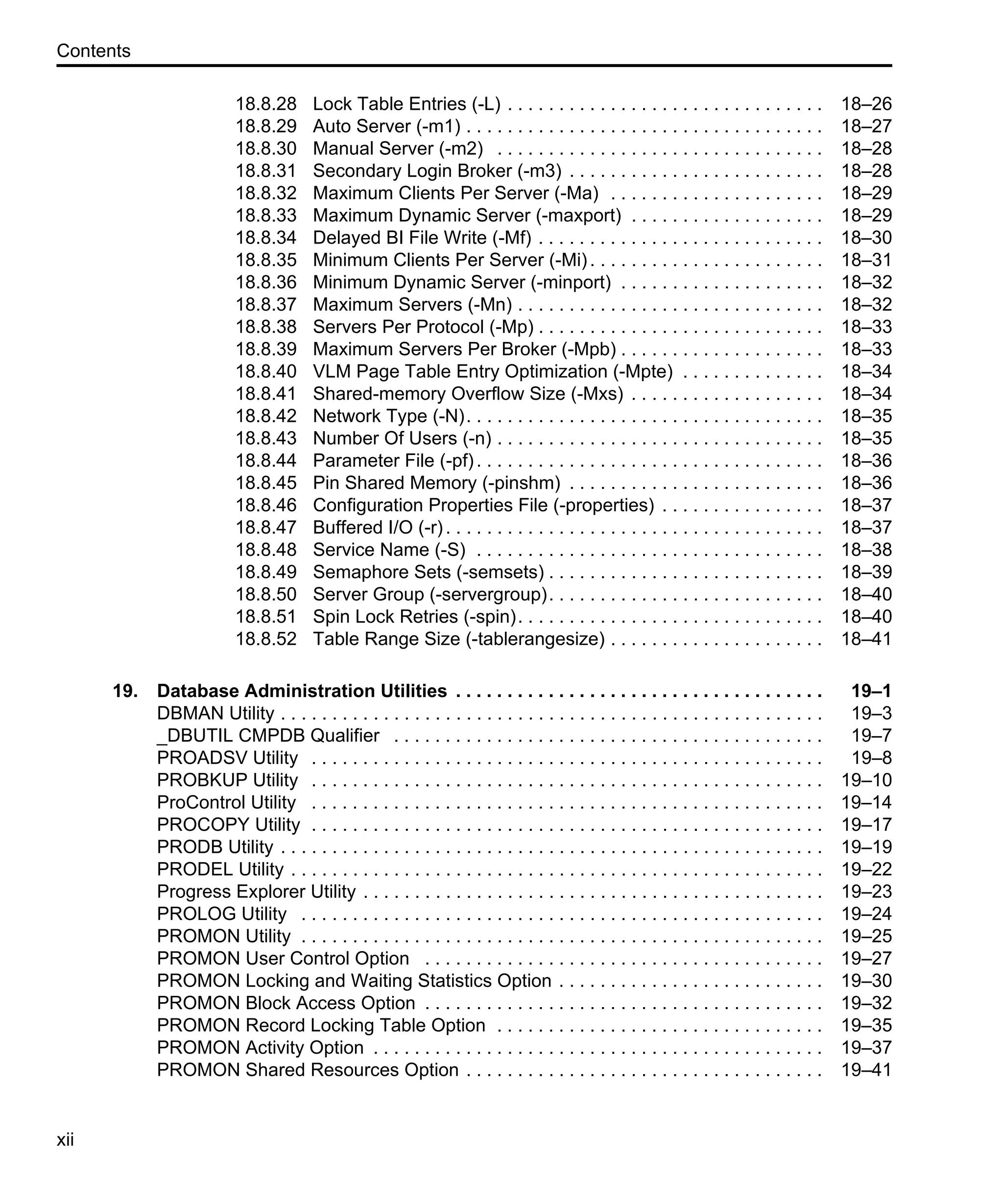Contents xii 18.8.28 Lock Table Entries (-L) . . . . . . . . . . . . . . . . . . . . . . . . . . . . . . . 18–26 18.8.29 Auto Server (-m1) . . . . . . . . . . . . . . . . . . . . . . . . . . . . . . . . . . . 18–27 18.8.30 Manual Server (-m2) . . . . . . . . . . . . . . . . . . . . . . . . . . . . . . . . 18–28 18.8.31 Secondary Login Broker (-m3) . . . . . . . . . . . . . . . . . . . . . . . . . 18–28 18.8.32 Maximum Clients Per Server (-Ma) . . . . . . . . . . . . . . . . . . . . . 18–29 18.8.33 Maximum Dynamic Server (-maxport) . . . . . . . . . . . . . . . . . . . 18–29 18.8.34 Delayed BI File Write (-Mf) . . . . . . . . . . . . . . . . . . . . . . . . . . . . 18–30 18.8.35 Minimum Clients Per Server (-Mi). . . . . . . . . . . . . . . . . . . . . . . 18–31 18.8.36 Minimum Dynamic Server (-minport) . . . . . . . . . . . . . . . . . . . . 18–32 18.8.37 Maximum Servers (-Mn) . . . . . . . . . . . . . . . . . . . . . . . . . . . . . . 18–32 18.8.38 Servers Per Protocol (-Mp) . . . . . . . . . . . . . . . . . . . . . . . . . . . . 18–33 18.8.39 Maximum Servers Per Broker (-Mpb) . . . . . . . . . . . . . . . . . . . . 18–33 18.8.40 VLM Page Table Entry Optimization (-Mpte) . . . . . . . . . . . . . . 18–34 18.8.41 Shared-memory Overflow Size (-Mxs) . . . . . . . . . . . . . . . . . . . 18–34 18.8.42 Network Type (-N). . . . . . . . . . . . . . . . . . . . . . . . . . . . . . . . . . . 18–35 18.8.43 Number Of Users (-n) . . . . . . . . . . . . . . . . . . . . . . . . . . . . . . . . 18–35 18.8.44 Parameter File (-pf). . . . . . . . . . . . . . . . . . . . . . . . . . . . . . . . . . 18–36 18.8.45 Pin Shared Memory (-pinshm) . . . . . . . . . . . . . . . . . . . . . . . . . 18–36 18.8.46 Configuration Properties File (-properties) . . . . . . . . . . . . . . . . 18–37 18.8.47 Buffered I/O (-r). . . . . . . . . . . . . . . . . . . . . . . . . . . . . . . . . . . . . 18–37 18.8.48 Service Name (-S) . . . . . . . . . . . . . . . . . . . . . . . . . . . . . . . . . . 18–38 18.8.49 Semaphore Sets (-semsets) . . . . . . . . . . . . . . . . . . . . . . . . . . . 18–39 18.8.50 Server Group (-servergroup). . . . . . . . . . . . . . . . . . . . . . . . . . . 18–40 18.8.51 Spin Lock Retries (-spin). . . . . . . . . . . . . . . . . . . . . . . . . . . . . . 18–40 18.8.52 Table Range Size (-tablerangesize) . . . . . . . . . . . . . . . . . . . . . 18–41 19. Database Administration Utilities . . . . . . . . . . . . . . . . . . . . . . . . . . . . . . . . . . . . 19–1 DBMAN Utility . . . . . . . . . . . . . . . . . . . . . . . . . . . . . . . . . . . . . . . . . . . . . . . . . . . . . 19–3 _DBUTIL CMPDB Qualifier . . . . . . . . . . . . . . . . . . . . . . . . . . . . . . . . . . . . . . . . . . 19–7 PROADSV Utility . . . . . . . . . . . . . . . . . . . . . . . . . . . . . . . . . . . . . . . . . . . . . . . . . . 19–8 PROBKUP Utility . . . . . . . . . . . . . . . . . . . . . . . . . . . . . . . . . . . . . . . . . . . . . . . . . . 19–10 ProControl Utility . . . . . . . . . . . . . . . . . . . . . . . . . . . . . . . . . . . . . . . . . . . . . . . . . . 19–14 PROCOPY Utility . . . . . . . . . . . . . . . . . . . . . . . . . . . . . . . . . . . . . . . . . . . . . . . . . . 19–17 PRODB Utility . . . . . . . . . . . . . . . . . . . . . . . . . . . . . . . . . . . . . . . . . . . . . . . . . . . . . 19–19 PRODEL Utility . . . . . . . . . . . . . . . . . . . . . . . . . . . . . . . . . . . . . . . . . . . . . . . . . . . . 19–22 Progress Explorer Utility . . . . . . . . . . . . . . . . . . . . . . . . . . . . . . . . . . . . . . . . . . . . . 19–23 PROLOG Utility . . . . . . . . . . . . . . . . . . . . . . . . . . . . . . . . . . . . . . . . . . . . . . . . . . . 19–24 PROMON Utility . . . . . . . . . . . . . . . . . . . . . . . . . . . . . . . . . . . . . . . . . . . . . . . . . . . 19–25 PROMON User Control Option . . . . . . . . . . . . . . . . . . . . . . . . . . . . . . . . . . . . . . . 19–27 PROMON Locking and Waiting Statistics Option . . . . . . . . . . . . . . . . . . . . . . . . . . 19–30 PROMON Block Access Option . . . . . . . . . . . . . . . . . . . . . . . . . . . . . . . . . . . . . . . 19–32 PROMON Record Locking Table Option . . . . . . . . . . . . . . . . . . . . . . . . . . . . . . . . 19–35 PROMON Activity Option . . . . . . . . . . . . . . . . . . . . . . . . . . . . . . . . . . . . . . . . . . . . 19–37 PROMON Shared Resources Option . . . . . . . . . . . . . . . . . . . . . . . . . . . . . . . . . . . 19–41 