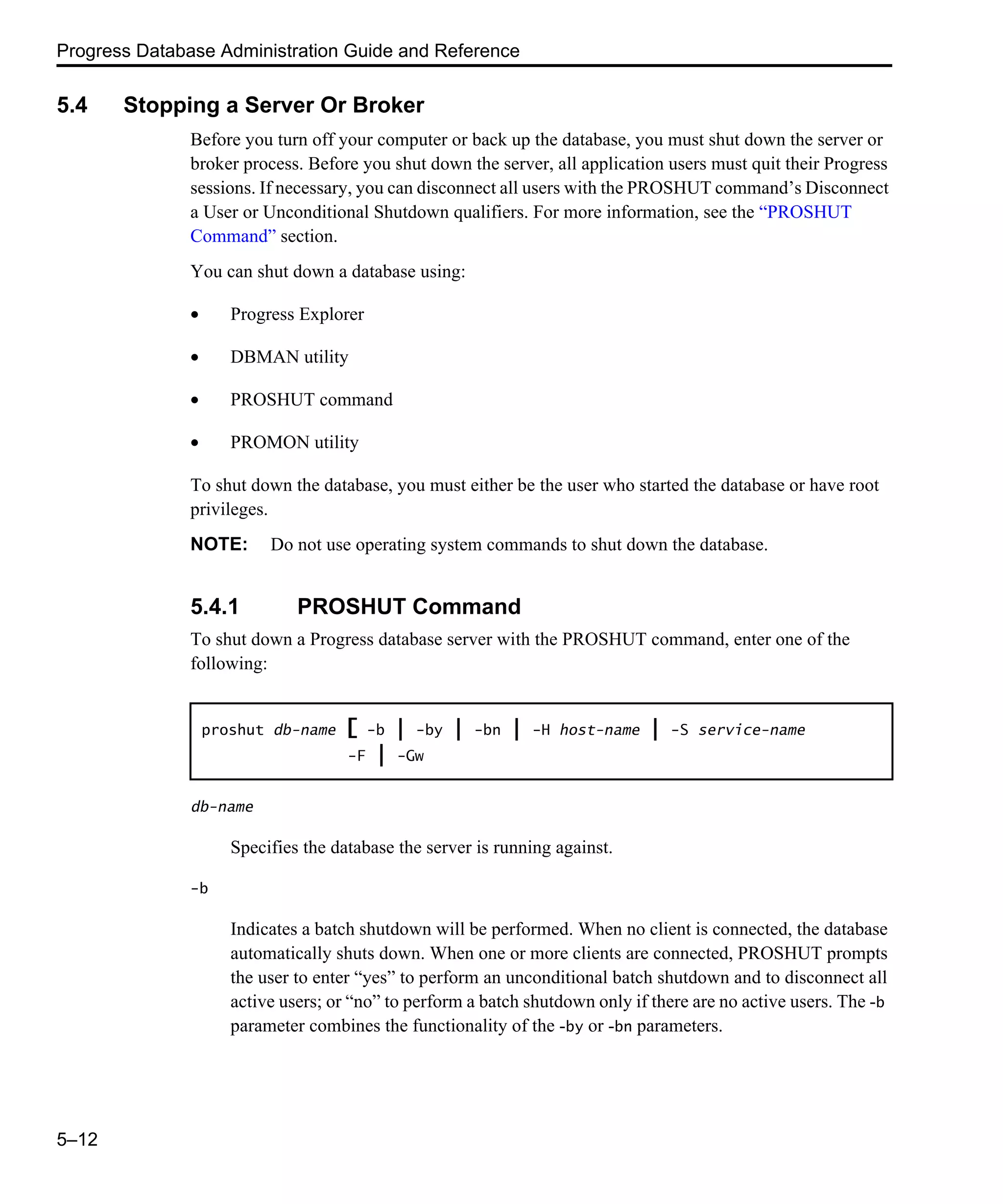 Progress Database Administration Guide and Reference 5–12 5.4 Stopping a Server Or Broker Before you turn off your computer or back up the database, you must shut down the server or broker process. Before you shut down the server, all application users must quit their Progress sessions. If necessary, you can disconnect all users with the PROSHUT command’s Disconnect a User or Unconditional Shutdown qualifiers. For more information, see the “PROSHUT Command” section. You can shut down a database using: • Progress Explorer • DBMAN utility • PROSHUT command • PROMON utility To shut down the database, you must either be the user who started the database or have root privileges. NOTE: Do not use operating system commands to shut down the database. 5.4.1 PROSHUT Command To shut down a Progress database server with the PROSHUT command, enter one of the following: db-name Specifies the database the server is running against. -b Indicates a batch shutdown will be performed. When no client is connected, the database automatically shuts down. When one or more clients are connected, PROSHUT prompts the user to enter “yes” to perform an unconditional batch shutdown and to disconnect all active users; or “no” to perform a batch shutdown only if there are no active users. The -b parameter combines the functionality of the -by or -bn parameters. proshut db-name [ -b | -by | -bn | -H host-name | -S service-name -F | -Gw 