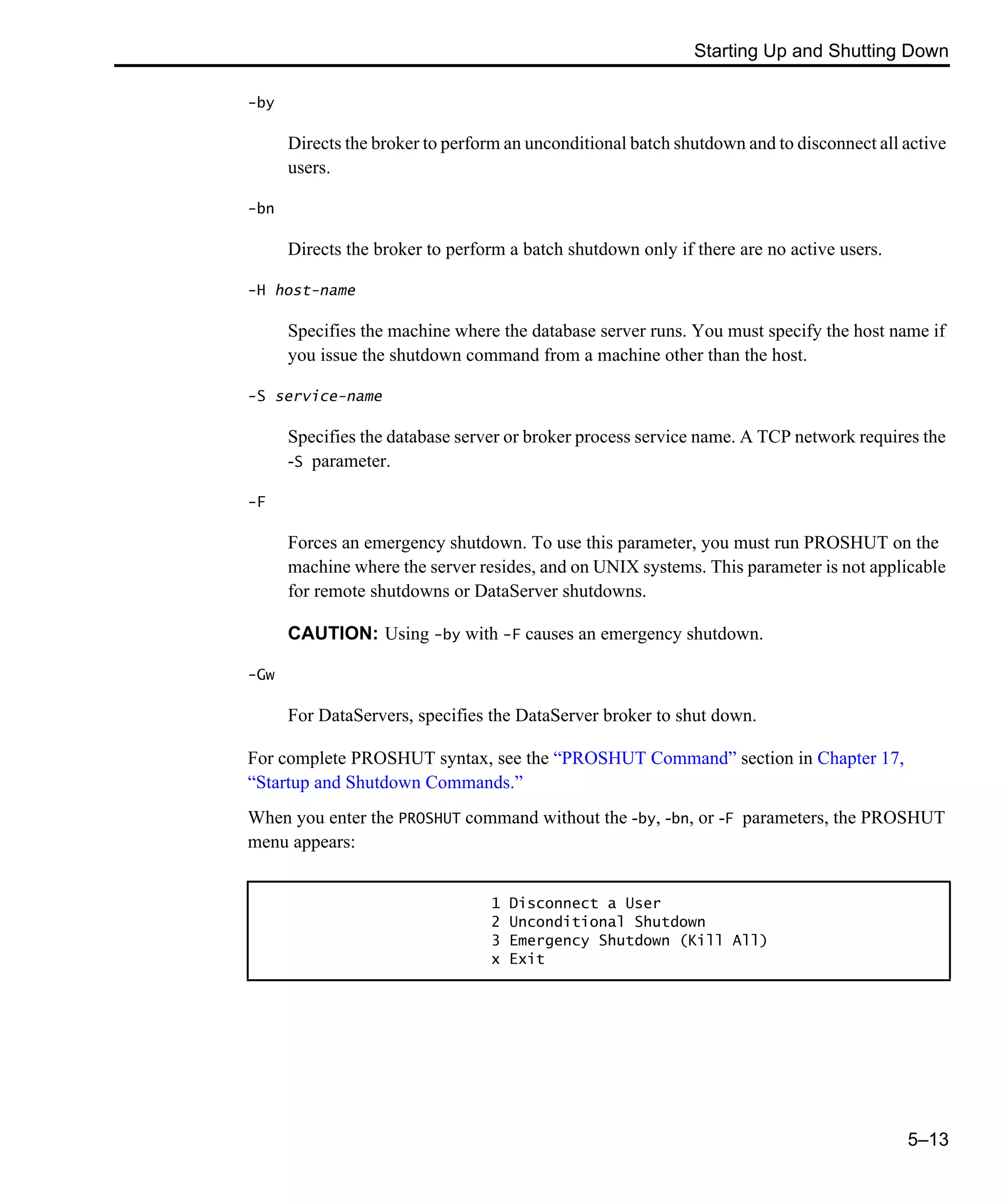 Starting Up and Shutting Down 5–13 -by Directs the broker to perform an unconditional batch shutdown and to disconnect all active users. -bn Directs the broker to perform a batch shutdown only if there are no active users. -H host-name Specifies the machine where the database server runs. You must specify the host name if you issue the shutdown command from a machine other than the host. -S service-name Specifies the database server or broker process service name. A TCP network requires the -S parameter. -F Forces an emergency shutdown. To use this parameter, you must run PROSHUT on the machine where the server resides, and on UNIX systems. This parameter is not applicable for remote shutdowns or DataServer shutdowns. CAUTION: Using -by with -F causes an emergency shutdown. -Gw For DataServers, specifies the DataServer broker to shut down. For complete PROSHUT syntax, see the “PROSHUT Command” section in Chapter 17, “Startup and Shutdown Commands.” When you enter the PROSHUT command without the -by, -bn, or -F parameters, the PROSHUT menu appears: 1 Disconnect a User 2 Unconditional Shutdown 3 Emergency Shutdown (Kill All) x Exit 
