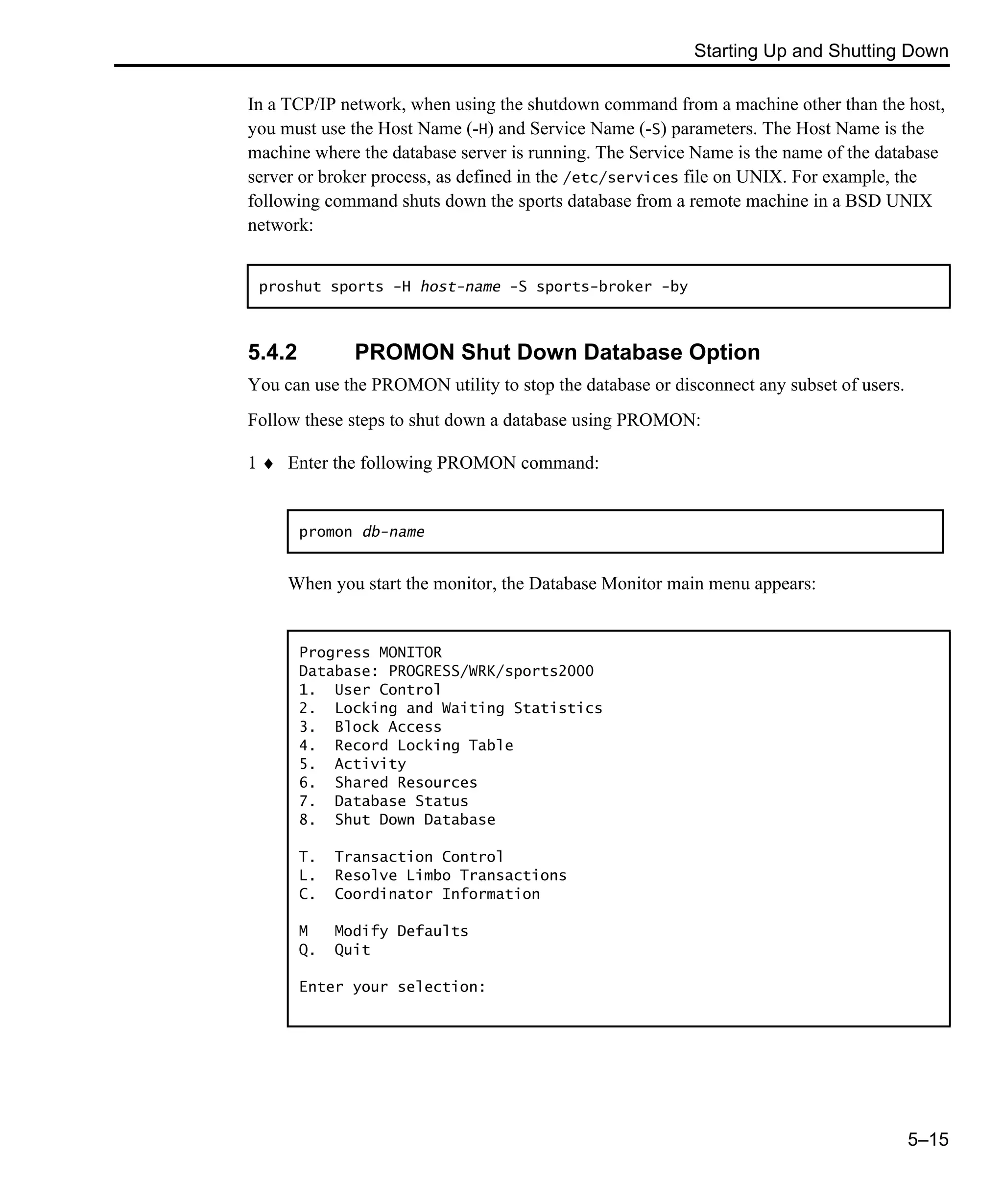 Starting Up and Shutting Down 5–15 In a TCP/IP network, when using the shutdown command from a machine other than the host, you must use the Host Name (-H) and Service Name (-S) parameters. The Host Name is the machine where the database server is running. The Service Name is the name of the database server or broker process, as defined in the /etc/services file on UNIX. For example, the following command shuts down the sports database from a remote machine in a BSD UNIX network: 5.4.2 PROMON Shut Down Database Option You can use the PROMON utility to stop the database or disconnect any subset of users. Follow these steps to shut down a database using PROMON: 1 ♦ Enter the following PROMON command: When you start the monitor, the Database Monitor main menu appears: proshut sports -H host-name -S sports-broker -by promon db-name Progress MONITOR Database: PROGRESS/WRK/sports2000 1. User Control 2. Locking and Waiting Statistics 3. Block Access 4. Record Locking Table 5. Activity 6. Shared Resources 7. Database Status 8. Shut Down Database T. Transaction Control L. Resolve Limbo Transactions C. Coordinator Information M Modify Defaults Q. Quit Enter your selection: 